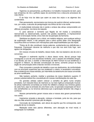 Nos Domínios da Mediunidade             André Luiz            Francisco C. Xavier

       Vigiemos os pensamentos, purificando-o no trabalho incessante do bem, para
que arrojemos de nós a grilheta capaz de acorrentar-nos a obscuros processos de
vida inferior.
     É da forja viva da idéia que saem as asas dos anjos e as algemas dos
condenados.
      Pelo pensamento, escravizamo-nos troncos de suplício infernal, sentenciando-
nos, por vezes, a séculos de peregrinação nos trilhos da dor e da morte.
        A mediunidade torturada não é senão o enlace das almas comprometido em
aflitivas provações, nos lance de reajuste.
      E, para abreviar o tormento que flagela de mil modos a consciência
reencarnada ou desencarnada, quando nas grades expiatórias, é imprescindível
atender à renovação mental, único meio de recuperação da harmonia.
       Satisfazer-se alguém com o rótulo, em matéria religiosa, sem qualquer esforço
de sublimação interior, é tão perigoso para a alma quanto deter uma designação
honorífica entre os homens com menosprezo pela responsabilidade que ela impõe.
      Títulos de fé não constituem meras palavras, acobertando-nos deficiências e
fraquezas. Expressam deveres de melhoria a que não nos será lícito fugir, sem
agravo de obrigações.
     Em nossos círculos de trabalho, desse modo, não nos bastará o ato de crer e
convencer.
      Ninguém é realmente espírita à altura desse nome, tão-só porque haja
conseguido a cura de uma escabiose renitente, com o amparo de entidades amigas,
e se decida, por isso, a aceitar a intervenção do Além-Túmulo na sua existência; e
ninguém é médium, na elevada conceituação de termo, somente porque se faça
órgão de comunicação entre criaturas visíveis e invisíveis.
       Para conquistar a posição de trabalho a que nos destinamos, de conformidade
com os princípios superiores que nos enaltecem o roteiro, é necessário concretizar-
lhes a essência em nossa estrada, por intermédio do testemunho de nossa conversão
ao amor santificante.
      Não bastará, portanto, meditar a grandeza de nosso idealismo superior. É
preciso substancializar-lhe a excelsitude em nossas manifestações de cada dia.
       Os grandes artistas sabem colocar a centelha do gênio numa simples
pincelada, num reduzido bloco de mármore ou na mais ingênua composição musical.
As almas realmente convertidas ao Cristo lhe refletem a beleza nos mínimos gestos
de cada hora, seja na emissão de uma frase curta, na ignorada cooperação em favor
dos semelhantes ou na renúncia silenciosa que a apreciação terrestre não chega a
conhecer.
      Nossos pensamentos geram nossos atos e nossos atos geram pensamentos
nos outros.
      Inspiremos simpatia e elevação, nobreza e bondade, junto de nós, para que
não nos falte amanhã o precioso pão da alegria.
      Convicção de imortalidade, sem altura de espírito que lhe corresponda, será
projeção de luz no deserto.
      Mediação entre dois planos diferentes, sem elevação de nível moral, é
estagnação na inutilidade.


                                         60
 