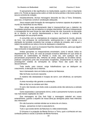 Nos Domínios da Mediunidade              André Luiz           Francisco C. Xavier

      O pensamento é tão significativo na mediunidade, quanto o leito é importante
para o rio. Ponde as águas puras sobre um leito de lama pútrida e não tereis senão a
escura corrente da viciação.
       Indubitavelmente, divinas mensagens descerão do Céu à Terra. Entretanto,
para isso, é imperioso construir canalização adequada.
     Jesus espera pela formação de mensageiros humanos capazes de projetar no
mundo as maravilhas do seu Reino.
       Para atingir esse aprimoramento ideal é imprescindível que o detentor de
faculdades psíquicas não se detenha no simples intercâmbio. Ser-lhe-á indispensável
a consagração de suas forças às mais altas formas de vida, buscando na educação
de si mesmo e no serviço desinteressado a favor do próximo o material de
pavimentação de sua própria senda.
       A comunhão com os orientadores do progresso espiritual do mundo, através
do livro, nos enriquece de conhecimento, acentuando-nos o valor mental; e a
plantação de bondade constante traz consigo a colheita de simpatia, sem a qual o
celeiro da existência se reduz a furna de desespero e desânimo.
       Não basta ver, ouvir ou incorporar Espíritos desencarnados, para que alguém
seja conduzido à respeitabilidade.
       Irmãos ignorantes ou irresponsáveis enxameiam, como é natural, todos os
departamentos da Terra, em vista da posição evolutiva deficitária em que ainda se
encontram as coletividades do Planeta e, muita vez, sem qualquer raiz de
perversidade propriamente dita, milhares de almas, despidas do envoltório denso,
praticam vampirismo junto dos encarnados invigilantes, simplesmente no intuito de
prosseguirem coladas às sensações do campo físico das quais não se
desvencilharam.
      Toda tarefa, para crescer, exige trabalhadores que se dediquem ao
crescimento, à elevação de si mesmos.
      Isso é demasiado claro em todos os planos da Natureza.
      Não há frutos na árvore nascente.
     A madeira não desbastada é incapaz de servir, com eficiência, ao santuário
doméstico.
      A areia movediça não garante a sustentação.
      Não se faz luz na candeia sem óleo.
     O carro não transita com êxito onde a picareta ainda não estruturou a estrada
conveniente.
     Como esperardes o pensamento divino, onde o pensamento humano se perde
nas mais baixas cogitações da vida?
       Que mensageiro do Céu fará fulgir a mensagem celestial em nosso
entendimento, quando o espelho de nossa alma jaz denegrido pelos mais inferiores
dos interesses?
      Em vão buscaria a estrela retratar-se na lama de um charco.
      Amigos, pensemos no bem e executemo-lo.
      Tudo o que existe dentro da Natureza é a idéia exteriorizada.
      O Universo é a projeção da Mente Divina e a Terra, qual a conheceis em seu
conteúdo político e social, é produto da Mente Humana.
                                          61
 