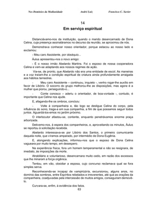 Nos Domínios da Mediunidade               André Luiz          Francisco C. Xavier



                                          14
                                 Em serviço espiritual

       Distanciávamo-nos da instituição, quando o marido desencarnado de Dona
Celina, cuja presença assinaláramos no decurso da reunião, se aproximou de nós.
      Demonstrava conhecer nosso orientador, porque estacou ao nosso lado e
exclamou:
      - Meu caro Assistente, por obséquio...
      Áulus apresentou-nos o novo amigo:
      - É o nosso irmão Abelardo Martins. Foi o esposo de nossa cooperadora
Celina e vem-se adaptando aos nossos regimes de ação.
       Via-se, de pronto, que Abelardo não era uma entidade de escol. As maneiras
e a voz traíam-lhe a condição espiritual de criatura ainda profundamente arraigada
aos hábitos terrestres.
       -     Meu caro Assistente – continuou, inquieto -, venho rogar-lhe auxílio em
favor de Libório. O socorro do grupo melhorou-lhe as disposições, mas agora é a
mulher que piorou, perseguindo-o...
      -      Conte conosco – aderiu o orientador, de boa-vontade -, contudo, é
importante que Celina nos ajude.
      E, afagando-lhe os ombros, concluiu:
       -      Volte à companheira e, tão logo se desligue Celina do corpo, pela
influência do sono, traga-a em sua companhia, a fim de que possamos seguir todos
juntos. Aguardá-los-emos no jardim próximo.
       O interlocutor afastou-se, contente, enquanto penetrávamos enorme praça
arborizada.
      Detivemo-nos, à espera dos companheiros, e, aproveitando os minutos, Áulus
se reportou à solicitação recebida.
      Abelardo interessava-se por Libório dos Santos, o primeiro comunicante
daquela noite, que víramos amparado, por intermédio de Dona Eugênia.
     E, alongando explicações, informou-nos que o esposo de Dona Celina
vagueara por muito tempo, em desespero.
      Na experiência física, fora um homem temperamental e não se resignara, de
imediato, às imposições da morte.
      Atrabiliário e voluntarioso, desencarnara muito cedo, em razão dos excessos
que lhe minaram a força orgânica.
      Tentou, em vão, obsidiar a esposa, cujo concurso reclamava qual se fora
simples serva.
      Reconhecendo-se incapaz de vampirizá-la, excursionou, alguns anos, no
domínio das sombras, entre Espíritos rebelados e irreverentes, até que as orações da
companheira, coadjuvadas pela intercessão de muitos amigos, conseguiram demovê-
lo.
      Curvara-se, enfim, à evidência dos fatos.
                                         63
 