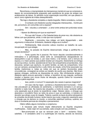 Nos Domínios da Mediunidade              André Luiz            Francisco C. Xavier

       Reconheceu a impropriedade da intemperança mental em que se comprazia e,
depois de convenientemente preparado pela assistência do grupo de amigos que
acabávamos de deixar, foi admitido numa organização socorrista, em que passou a
servir como vigilante de irmãos desequilibrados.
      Tão logo o Assistente completou a rápida biografia, Hilário considerou, curioso:
       -     O contacto com Abelardo suscita indagações interessantes... Continuará
ele, porventura, em comunhão com a esposa?
       -      Sim – elucidou o orientador -, o amor entre ambos tem profundas raízes
no pretérito.
       - Apesar da diferença em que se exprimem?
       -    Por que não? Acaso, o Pai Celestial deixa de amar-nos, não obstante as
falhas com que pautamos, ainda, a vida que nos é própria?
     -      Realmente – concordou meu colega, um tanto desapontado -, este
argumento é indiscutível. Entretanto, Abelardo religou-se à mulher?
      -     Perfeitamente. Nela encontra valioso incentivo ao trabalho de auto-
recuperação em que estagia.
      -    Mas, na posição de Espírito desencarnado, chega a partilhar-lhe o
templo doméstico?
       -      Tanto quanto lhe é possível. Por haver descido consideravelmente à
indisciplina e à perturbação, ainda sofre as conseqüências desagradáveis do
desequilíbrio a que se rendeu e, por esse motivo, o lar terreno, com a ternura da
esposa, é o maior paraíso que poderá receber por enquanto. Diariamente se entrega
ao serviço árduo, na obra assistencial em favor de companheiros ensandecidos, mas
descansa, sempre que oportuno, no jardim familiar, ao lado da companheira. Uma
vez por semana, acompanha-lhe o culto íntimo de oração, é-lhe firme associado nas
tarefas mediúnicas e, todas as noites em que se sentem favorecidos pelas
circunstâncias, consagram-se ambos ao trabalho de auxílio aos doentes. Não foram
apenas cônjuges, conforme as disposições da carne. São infinitamente amigos e
Abelardo agora procura aproveitar o tempo, a benefício do seu reajuste, sonhando
receber a esposa com novos títulos de elevação, quando Celina for novamente
trazida à pátria espiritual.
      -     Isso, porém, é comum? A separação dos casais é apenas imaginária?
      -      Um caso não faz regra – ponderou o Assistente bem-humorado. – Onde
não prevalecem as afinidades do sentimento, o matrimônio terrestre é um serviço
redentor e nada mais. Na maioria das situações, a morte do corpo somente ratifica
uma separação que já exista na experiência vulgar. Nesses casos, o cônjuge que
abandona o envoltório físico se retira da prova a que se submeteu, à maneira do
devedor que atingiu a paz do resgate. Todavia, quando os laços da alma sobrepairam
às emoções da jornada humana, ainda mesmo que surja o segundo casamento para
o cônjuge que se demora no mundo, a comunhão espiritual continua, sublime, em
doce e constante permuta de vibrações e pensamentos.
      Hilário refletiu alguns momentos e conjecturou:
       - A travessia pelo túmulo impõe efetivamente ao Espírito singulares
modificações... Cada viajor em sua estrada, cada coração com seu problema...
       - Bem-aventurado os que se renovam para o bem! – exclamou Áulus,
satisfeito. – O verdadeiro amor é a sublimação em marcha, através da renúncia.

                                          64
 