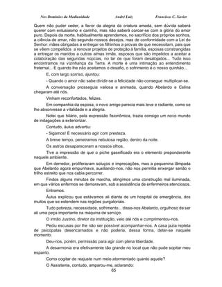 Nos Domínios da Mediunidade             André Luiz            Francisco C. Xavier

Quem não puder ceder, a favor da alegria da criatura amada, sem dúvida saberá
querer com entusiasmo e carinho, mas não saberá coroar-se com a glória do amor
puro. Depois da morte, habitualmente aprendemos, no sacrifício dos próprios sonhos,
a ciência de amar, não segundo nossos desejos, mas de conformidade com a Lei do
Senhor: mães obrigadas a entregar os filhinhos a provas de que necessitam, pais que
se vêem compelidos a renovar projetos de proteção à família, esposas constrangidas
a entregar os maridos a outras almas irmãs, esposos que são impelidos a aceitar a
colaboração das segundas núpcias, no lar de que foram desalojados... Tudo isso
encontramos na vizinhança da Terra. A morte é uma intimação ao entendimento
fraternal... E quando lhe não aceitamos o desafio, o sofrimento é o nosso quinhão...
      E, com largo sorriso, ajuntou:
      - Quando o amor não sabe dividir-se a felicidade não consegue multiplicar-se.
      A conversação prosseguia valiosa e animada, quando Abelardo e Celina
chegaram até nós.
      Vinham reconfortados, felizes.
       Em companhia da esposa, o novo amigo parecia mais leve e radiante, como se
lhe absorvesse a vitalidade e a alegria.
      Notei que hilário, pela expressão fisionômica, trazia consigo um novo mundo
de indagações a exteriorizar.
      Contudo, áulus advertiu:
      - Sigamos! É necessário agir com presteza.
      A breve tempo, penetramos nebulosa região, dentro da noite.
      Os astros desapareceram a nossos olhos.
      Tive a impressão de que o piche gaseificado era o elemento preponderante
naquele ambiente.
        Em derredor, proliferavam soluços e imprecações, mas a pequenina lâmpada
que Abelardo agora empunhava, auxiliando-nos, não nos permitia enxergar senão o
trilho estreito que nos cabia percorrer.
     Findos alguns minutos de marcha, atingimos uma construção mal iluminada,
em que vários enfermos se demoravam, sob a assistência de enfermeiros atenciosos.
      Entramos.
      Áulus explicou que estávamos ali diante de um hospital de emergência, dos
muitos que se estendem nas regiões purgatoriais.
       Tudo pobreza, necessidade, sofrimento... disse-nos Abelardo, orgulhoso de ser
ali uma peça importante na máquina de serviço.
      O irmão Justino, diretor da instituição, veio até nós e cumprimentou-nos.
     Pediu escusas por lhe não ser possível acompanhar-nos. A casa jazia repleta
de psicopatas desencarnados e não poderia, dessa forma, deter-se naquele
momento.
      Deu-nos, porém, permissão para agir com plena liberdade.
      A desarmonia era efetivamente tão grande no local que não pude sopitar meu
espanto.
      Como cogitar de reajuste num meio atormentado quanto aquele?
      O Assistente, contudo, amparou-me, aclarando:
                                       65
 