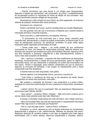 Nos Domínios da Mediunidade              André Luiz             Francisco C. Xavier

      - Importa reconhecer que este pouso é um refúgio para desesperados.
Segundo a reação que apresentam, são conduzidos, de pronto, a estabelecimentos
de recuperação positiva ou regressam às linhas de aflição de que procedem. Aqui
apenas atravessam pequeno estágio de recuperação.
       Alcançáramos o leito simples em que Libório, de olhar esgazeado, se mostrava
distante de qualquer interesse pela nossa presença.
      Enxergava-nos, impassível.
      Exibia o semblante dos loucos, quando transfigurados por ocultas flagelações.
       Um dos guardas veio até nós e comunicou a Abelardo que o doente trazido à
internação denotava crescente angústia.
      Áulus auscultou-o, paternalmente,e, em seguida, informou:
       _ O pensamento da irmã encarnada que o nosso amigo vampiriza está
presente nele, atormentando-o. Acham-se ambos sintonizados na mesma onda. É um
caso de perseguição recíproca. Os benefícios recolhidos no grupo estão agora
eclipsados pelas sugestões arremessadas de longe.
       - Temos então aqui – aleguei – um símile perfeito do que verificamos
comumente na Terra, nos setores da mediunidade torturada. Médiuns existem que,
aliviados dos vexames que recebem por parte de entidades inferiores, depressa como
que lhes reclamam a presença, religando-se a elas automaticamente, embora o
nosso mais sadio propósito de libertá-los.
        - Sim – aprovou o orientador -, enquanto não lhes modificamos as disposições
espirituais, favorecendo-lhes a criação de novos pensamentos, jazem no regime da
escravidão mútua, em que obsessores e obsidiados se nutrem das emanações uns
dos outros. Temem a separação, pelos hábitos cristalizados em que se associam,
segundo os princípios da afinidade, e daí surgem os impedimentos para a dupla
recuperação que lhes desejamos.
      O doente fizera-se mais angustiado, mais pálido.
      Parecia registrar uma tempestade interior, pavorosa e incoercível.
     - Tudo indica a vizinhança da irmã que se lhe apoderou da mente. Nosso
companheiro se revela mais dominado, mais aflito...
       Mal acabara o orientador de formular o seu prognóstico e a pobre mulher,
desligada do corpo físico pela atuação do sono, apareceu à nossa frente, reclamando
feroz:
      - Libório! Libório! Por que te ausentaste? Não me abandones! Regressemos
para nossa casa! Atende, atende!...
       - Que vemos? – exclamou Hilário, intrigado. – Não será está a criatura que o
serviço desta noite pretende isolar das más influências?
      E porque o orientador respondesse de modo afirmativo, meu colega continuou:
     - Deus de bondade! Mas não está ela interessada no reajustamento da própria
saúde? Não roga socorro à instituição que freqüenta?
      - Isso é o que ela julga querer – explicou Áulus, cuidadoso -,
      Entretanto, no íntimo, alimenta-se com os fluidos enfermiços do companheiro
desencarnado e apega-se a ele, instintivamente. Milhares de pessoas são assim.
Registram doenças de variados matizes e com elas se adaptam para mais segura
acomodação com o menor esforço. Dizem-se prejudicadas e inquietas, todavia,
                                          66
 
