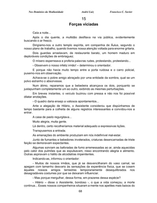 Nos Domínios da Mediunidade               André Luiz         Francisco C. Xavier

                                          15
                                    Forças viciadas

      Caía a noite...
      Após o dia quente, a multidão desfilava na via pública, evidentemente
buscando o ar fresco.
      Dirigíamo-nos a outro templo espírita, em companhia de Áulus, segundo o
nosso plano de trabalho, quando tivemos nossa atenção voltada para enorme gritaria.
      Dois guardas arrastavam, de restaurante barato, um homem maduro em
deploráveis condições de embriaguez.
      O mísero esperneava e proferia palavras rudes, protestando, protestando...
      - Observem o nosso infeliz irmão! – determinou o orientador.
     E porque não havia muito tempo entre a porta ruidosa e o carro policial,
pusemo-nos em observação.
       Achava-se o pobre amigo abraçado por uma entidade da sombra, qual se um
polvo estranho o absorvesse.
       Num átimo, reparamos que a bebedeira alcançava os dois, porquanto se
justapunham completamente um ao outro, exibindo as mesmas perturbações.
        Em breves instantes, o veículo buzinou com pressa e não nos foi possível
dilatar anotações.
      - O quadro daria ensejo a valiosos apontamentos...
        Ante a alegação de Hilário, o Assistente considerou que dispúnhamos de
tempo bastante para a colheita de alguns registros interessantes e convidou-nos a
entrar.
      A casa de pasto regurgitava...
      Muito alegria, muita gente.
      Lá dentro, certo recolheríamos material adequado a expressivas lições.
      Transpusemos a entrada.
      As emanações do ambiente produziam em nós indefinível mal-estar.
       Junto de fumantes e bebedores inveterados, criaturas desencarnadas de triste
feição se demoravam expectantes.
      Algumas sorviam as baforadas de fumo arremessadas ao ar, ainda aquecidas
pelo calor dos pulmões que as expulsavam, nisso encontrando alegria e alimento.
Outras aspiravam o hálito de alcoólatras impenitentes.
      Indicando-as, informou o orientador:
      - Muitos de nossos irmãos, que já se desvencilharam do vaso carnal, se
apegam com tamanho desvario às sensações da experiência física, que se cosem
àqueles nossos amigos terrestres temporariamente desequilibrados nos
desagradáveis costumes por que se deixaram influenciar.
      - Mas porque mergulhar, dessa forma, em prazeres dessa espécie?
       - Hilário – disse o Assistente, bondoso -, o que a vida começou, a morte
continua... Esses nossos companheiros situaram a mente nos apetites mais baixos do
                                         68
 