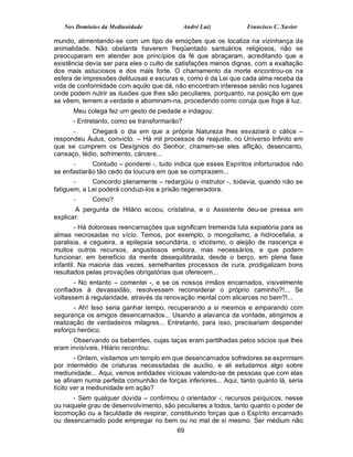 Nos Domínios da Mediunidade               André Luiz          Francisco C. Xavier

mundo, alimentando-se com um tipo de emoções que os localiza na vizinhança da
animalidade. Não obstante haverem freqüentado santuários religiosos, não se
preocuparam em atender aos princípios da fé que abraçaram, acreditando que a
existência devia ser para eles o culto de satisfações menos dignas, com a exaltação
dos mais astuciosos e dos mais forte. O chamamento da morte encontrou-os na
esfera de impressões delituosas e escuras e, como é da Lei que cada alma receba da
vida de conformidade com aquilo que dá, não encontram interesse senão nos lugares
onde podem nutrir as ilusões que lhes são peculiares, porquanto, na posição em que
se vêem, temem a verdade e abominam-na, procedendo como coruja que foge à luz.
      Meu colega fez um gesto de piedade e indagou:
      - Entretanto, como se transformarão?
      -      Chegará o dia em que a própria Natureza lhes esvaziará o cálice –
respondeu Áulus, convicto. – Há mil processos de reajuste, no Universo Infinito em
que se cumprem os Desígnios do Senhor, chamem-se eles aflição, desencanto,
cansaço, tédio, sofrimento, cárcere...
      -      Contudo – ponderei -, tudo indica que esses Espíritos infortunados não
se enfastiarão tão cedo da loucura em que se comprazem...
       -     Concordo plenamente – redargüiu o instrutor -, todavia, quando não se
fatiguem, a Lei poderá conduzi-los a prisão regeneradora.
      -      Como?
       A pergunta de Hilário ecoou, cristalina, e o Assistente deu-se pressa em
explicar:
        - Há dolorosas reencarnações que significam tremenda luta expiatória para as
almas necrosadas no vício. Temos, por exemplo, o mongolismo, a hidrocefalia, a
paralisia, a cegueira, a epilepsia secundária, o idiotismo, o aleijão de nascença e
muitos outros recursos, angustiosos embora, mas necessários, e que podem
funcionar, em benefício da mente desequilibrada, desde o berço, em plena fase
infantil. Na maioria das vezes, semelhantes processos de cura, prodigalizam bons
resultados pelas provações obrigatórias que oferecem...
       - No entanto – comentei -, e se os nossos irmãos encarnados, visivelmente
confiados à devassidão, resolvessem reconsiderar o próprio caminho?!... Se
voltassem à regularidade, através da renovação mental com alicerces no bem?!...
       - Ah! Isso seria ganhar tempo, recuperando a si mesmos e amparando com
segurança os amigos desencarnados... Usando a alavanca da vontade, atingimos a
realização de verdadeiros milagres... Entretanto, para isso, precisariam despender
esforço heróico.
      Observando os beberrões, cujas taças eram partilhadas pelos sócios que lhes
eram invisíveis, Hilário recordou:
        - Ontem, visitamos um templo em que desencarnados sofredores se exprimiam
por intermédio de criaturas necessitadas de auxílio, e ali estudamos algo sobre
mediunidade... Aqui, vemos entidades viciosas valendo-se de pessoas que com elas
se afinam numa perfeita comunhão de forças inferiores... Aqui, tanto quanto lá, seria
lícito ver a mediunidade em ação?
      - Sem qualquer dúvida – confirmou o orientador -; recursos psíquicos, nesse
ou naquele grau de desenvolvimento, são peculiares a todos, tanto quanto o poder de
locomoção ou a faculdade de respirar, constituindo forças que o Espírito encarnado
ou desencarnado pode empregar no bem ou no mal de si mesmo. Ser médium não
                                          69
 