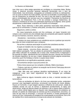Nos Domínios da Mediunidade              André Luiz           Francisco C. Xavier

quer dizer que a alma esteja agraciada por privilégios ou conquistas feitas. Muitas
vezes, é possível encontrar pessoas altamente favorecidas com o dom da
mediunidade, mas dominadas, subjugadas por entidades sombrias ou delinqüentes,
com as quais se afinam de modo perfeito, servindo ao escândalo e à perturbação, em
vez de cooperarem na extensão do bem. Por isso é que não basta a mediunidade
para a concretização dos serviços que nos competem. Precisamos da Doutrina do
Espiritismo, do Cristianismo Puro, a fim de controlar a energia medianímica, de
maneira a mobiliza-la em favor da sublimação espiritual na fé religiosa, tanto quanto
disciplinamos a eletricidade, a benefício do conforto na Civilização.
       Nisso, Áulus relanceou o olhar pelos aposentos reservados mais próximos,
qual se já os conhecesse, e, fixando certa porta, convidou-nos a atravessa-la.
      Seguimo-lo, ombro a ombro.
       Em mesa lautamente provida com fino conhaque, um rapaz, fumando com
volúpia e sob o domínio de uma entidade digna de compaixão pelo aspecto repelente
em que se mostrava, escrevia, escrevia, escrevia...
      - Estudemos – recomendou o orientador.
     O cérebro do moço embebia-se em substância escura e pastosa que escorria
das mãos do triste companheiro que o enlaçava.
      Via-se-lhes a absoluta associação na autoria dos caracteres escritos.
      A dupla em trabalho não nos registrou a presença.
       - Neste instante – anunciou Áulus, atencioso -, nosso irmão desconhecido é
hábil médium psicógrafo. Tem as células do pensamento integralmente controladas
pelo infeliz cultivador de crueldade sob a nossa vista. Imanta-se-lhe à imaginação e
lhe assimila as idéias, atendendo-lhe aos propósitos escusos, através dos princípios
da indução magnética, de vez que o rapaz, desejando produzir páginas escabrosas,
encontrou quem lhe fortaleça a mente e o ajude nesse mister.
      Imprimindo à voz significativa expressão, ajuntou:
      - Encontramos sempre o que procuramos ser.
      Finda a breve pausa que nos compelia à reflexão, Hilário recomeçou:
      - Todavia, será ele um médium na acepção real do termo? Será peça ativa em
agrupamento espírita comum?
        - Não. Não esta sob qualquer disciplina espiritualizante. É um moço de
inteligência vivaz, sem maior experiência da vida, manejado por entidades
perturbadoras.
     Após inclinar-se alguns momentos sobre os dois, o instrutor elucidou com
benevolência:
       - Entre as excitações do álcool e do fumo que saboreiam juntos, pretendem
provocar uma reportagem perniciosa, envolvendo uma família em duras aflições.
Houve um homicídio, a cuja margem aparece a influência de certa jovem, aliada às
múltiplas causas em que se formou o deplorável acontecimento. O rapaz que
observamos, amigo de operoso lidador da imprensa, é de si mesmo dado à malícia e,
com a antena mental ligada para os ângulos mais desagradáveis do problema, ao
atender um pedido de colaboração do cronista que lhe é companheiro, encontrou, no
caso de que hoje se encarrega, o concurso de ferrenho e viciado perseguidor da
menina em foco, interessado em exagerar-lhe a participação na ocorrência, com o fim
de martelar-lhe a mente apreensiva e arroja-la aos abusos da mocidade...
                                          70
 