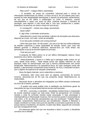 Nos Domínios da Mediunidade               André Luiz             Francisco C. Xavier

      - Mas como? – indagou Hilário, espantadiço.
       - O jornalista, de posse do comentário calunioso,,será o veículo de
informações tendenciosas ao público. A moça ver-se-á, de um instante para outro,
exposta às mais desapiedadas apreciações, e decerto se perturbará, sobremaneira,
de vez que se lhe define a colaboração no crime. O obsessor, usando
calculadamente o rapaz com quem se afina, pretende alcançar o noticiário de
sensação, para deprimir a vida moral dela e, com isso, amolecer-lhe o caráter,
trazendo-a, se possível, ao charco vicioso em que ele jaz.
      - E, conseguirá? – insistiu meu colega, assombrado.
      - Quem sabe?
      E, algo triste, o orientador acrescentou:
      - Naturalmente a jovem teria escolhido o gênero de provações que atravessa,
dispondo-se a lutar, com valor, contra as tentações.
      - E se não puder combater com a força precisa?
       - Será mais justo dizer “se não quiser”, por que a Lei não nos confia problemas
de trabalho superiores à nossa capacidade de solução. Assim, pois, caso não
delibere guerrear a influência destrutiva, demorar-se-á por muito tempo nas
perturbações a que já se encontra ligada em princípio.
      - Tudo isso por que?
      A pergunta de Hilário pairou no ar por aflitiva interrogação, todavia, Áulus
asserenou-nos o ânimo, elucidando:
        - Indiscutivelmente, a jovem e o infeliz que a persegue estão unidos um ao
outro, desde muito tempo... Terão estado juntos nas regiões inferiores da vida
espiritual, antes da reencarnação com que a menina presentemente vem sendo
beneficiada. Reencontrando-a na experiência física, de cujas vantagens ainda não
partilha, o desventurado companheiro tenta incliná-la, de novo, à desordem emotiva,
com o objetivo de explora-la em atuação vampirizante.
      Áulus fez ligeiro intervalo, sorriu melancólico e acentuou:
      - Entretanto, falar nisso seria abrir as páginas comoventes de enorme
romance, desviando-nos do fim que nos propomos atingir. Detenhamo-nos na
mediunidade.
      Buscando aliviar a atmosfera de indagações que Hilário sempre condensava
em torno de si mesmo, ponderei:
       - O quadro sob nossa análise induz à meditação nos fenômenos gerais de
intercâmbio em que a Humanidade total se envolve sem perceber...
       - Ah! Sim! – concordou o orientador – faculdades medianímicas e cooperação
do mundo espiritual surgem por toda parte. Onde há pensamento, há correntes
mentais e onde há correntes mentais existe associação. E toda associação é
interdependência e influenciação recíproca. Daí concluímos quanto à necessidade de
vida nobre, a fim de atrairmos pensamentos que nos enobreçam. Trabalho digno,
bondade, compreensão fraterna,serviço aos semelhantes, respeito à Natureza e
oração constituem os meios mais puros de assimilar os princípios superiores da vida,
porque damos e recebemos, em espírito, no plano das idéias, segundo leis universais
que não conseguiremos iludir.
      Em silencioso gesto com que nos recordava o dever a cumprir, o Assistente
convidou-nos à retirada.
                                      71
 