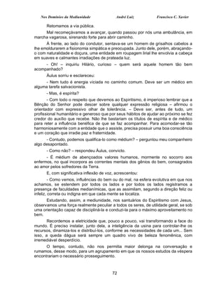 Nos Domínios da Mediunidade              André Luiz           Francisco C. Xavier

      Retomamos a via pública.
     Mal recomeçávamos a avançar, quando passou por nós uma ambulância, em
marcha vagarosa, sirenando forte para abrir caminho.
      À frente, ao lado do condutor, sentava-se um homem de grisalhos cabelos a
lhe emoldurarem a fisionomia simpática e preocupada. Junto dele, porém, abraçando-
o com naturalidade e doçura, uma entidade em roupagem lirial lhe envolvia a cabeça
em suaves e calmantes irradiações de prateada luz.
     - Oh! – inquiriu Hilário, curioso – quem será aquele homem tão bem
acompanhado?
      Áulus sorriu e esclareceu:
     - Nem tudo é energia viciada no caminho comum. Deve ser um médico em
alguma tarefa salvacionista.
      - Mas, é espírita?
       - Com todo o respeito que devemos ao Espiritismo, é imperioso lembrar que a
Bênção do Senhor pode descer sobre qualquer expressão religiosa – afirmou o
orientador com expressivo olhar de tolerância. – Deve ser, antes de tudo, um
profissional humanitário e generoso que por seus hábitos de ajudar ao próximo se fez
credor do auxílio que recebe. Não lhe bastariam os títulos de espírita e de médico
para reter a influência benéfica de que se faz acompanhar. Para acomodar-se tão
harmoniosamente com a entidade que o assiste, precisa possuir uma boa consciência
e um coração que irradie paz e fraternidade.
      - Contudo, podemos qualifica-lo como médium? – perguntou meu companheiro
algo desapontado.
      - Como não? – respondeu Áulus, convicto.
      - É médium de abençoados valores humanos, mormente no socorro aos
enfermos, no qual incorpora as correntes mentais dos gênios do bem, consagrados
ao amor pelos sofredores da Terra.
      E, com significativa inflexão de voz, acrescentou:
         - Como vemos, influências do bem ou do mal, na esfera evolutiva em que nos
achamos, se estendem por todos os lados e por todos os lados registramos a
presença de faculdades medianímicas, que as assimilam, segundo a direção feliz ou
infeliz, correta ou indigna em que cada mente se localiza.
      Estudando, assim, a mediunidade, nos santuários do Espiritismo com Jesus,
observamos uma força realmente peculiar a todos os seres, de utilidade geral, se sob
uma orientação capaz de discipliná-la e conduzi-la para o máximo aproveitamento no
bem.
       Recordemos a eletricidade que, pouco a pouco, vai transformando a face do
mundo. É preciso instalar, junto dela, a inteligência da usina para controlar-lhe os
recursos, dinamiza-los e distribuí-los, conforme as necessidades de cada um... Sem
isso, a queda dágua será sempre um quadro vivo de beleza fenomênica, com
irremediável desperdício.
      O tempo, contudo, não nos permitia maior delonga na conversação e
rumamos, desse modo, para um agrupamento em que os nossos estudos da véspera
encontrariam o necessário prosseguimento.



                                          72
 