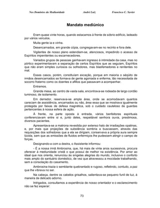Nos Domínios da Mediunidade             André Luiz            Francisco C. Xavier



                                 Mandato mediúnico

       Eram quase vinte horas, quando estacamos à frente de sóbrio edifício, ladeado
por vários veículos.
      Muita gente ia e vinha.
      Desencarnados, em grande cópia, congregavam-se no recinto e fora dele.
       Vigilantes de nosso plano estendiam-se, atenciosos, impedindo o acesso de
Espíritos impenitentes ou escarnecedores.
       Variados grupos de pessoas ganhavam ingresso à intimidade da casa, mas no
pórtico experimentavam a separação de certos Espíritos que as seguiam, Espíritos
que não eram simples curiosos ou sofredores, mas blasfemadores e renitentes no
mal.
      Esses casos, porém, constituíam exceção, porque em maioria o séqüito de
irmãos desencarnados se formava de gente agoniada e enferma, tão necessitada de
socorro fraterno como os doentes e aflitos que passavam a acompanhar.
      Entramos.
      Grande mesa, ao centro de vasta sala, encontrava-se rodeada de largo cordão
luminoso, de isolamento.
       Em derredor, reservava-se ampla área, onde se acomodavam quantos
careciam de assistência, encarnados ou não, área essa que se mostrava igualmente
protegida por faixas de defesa magnética, sob o cuidado cauteloso de guardas
pertencentes à nossa esfera de ação.
      À frente, na parte oposta à entrada, vários benfeitores espirituais
conferenciavam entre si e, junto deles, respeitável senhora ouvia, prestimosa,
diversos pacientes.
       Apresentava-se a matrona revestida por extenso halo de irradiações opalinas,
e, por mais que projeções de substância sombria a buscassem, através das
requisições dos sofredores que a ela se dirigiam, conservava a própria aura sempre
lúcida, sem que as emissões de fluidos enfermiços lhe pudessem atingir o campo de
forças.
      Designando-a com a destra, o Assistente informou:
       - É a nossa irmã Ambrosina, que, há mais de vinte anos sucessivos, procura
oferecer à mediunidade cristã o que possui de melhor na existência. Por amor ao
ideal que nos orienta, renunciou às singelas alegrias do mundo, inclusive o conforto
mais amplo do santuário doméstico, de vez que atravessou a mocidade trabalhando,
sem a consolação do casamento.
      Ambrosina trazia o semblante quebrantado e rugoso, refletindo, contudo, a paz
que lhe vibrava no ser.
      Na cabeça, dentre os cabelos grisalhos, salientava-se pequeno funil de luz, à
maneira de delicado adorno.
      Intrigados, consultamos a experiência de nosso orientador e o esclarecimento
não se fez esperar:


                                         73
 
