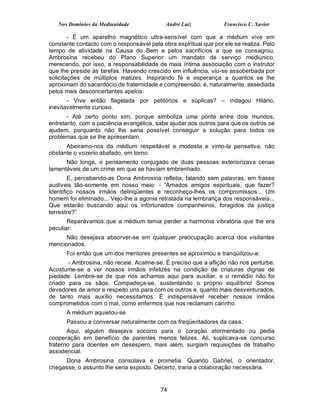 Nos Domínios da Mediunidade              André Luiz            Francisco C. Xavier

        - É um aparelho magnético ultra-sensível com que a médium vive em
constante contacto com o responsável pela obra espiritual que por ele se realiza. Pelo
tempo de atividade na Causa do Bem e pelos sacrifícios a que se consagrou,
Ambrosina recebeu do Plano Superior um mandato de serviço mediúnico,
merecendo, por isso, a responsabilidade de mais íntima associação com o instrutor
que lhe preside às tarefas. Havendo crescido em influência, viu-se assoberbada por
solicitações de múltiplos matizes. Inspirando fé e esperança a quantos se lhe
aproximam do sacerdócio de fraternidade e compreensão, é, naturalmente, assediada
pelos mais desconcertantes apelos.
       - Vive então flagelada por petitórios e súplicas? – indagou Hilário,
inevitavelmente curioso.
       - Até certo ponto sim, porque simboliza uma ponte entre dois mundos,
entretanto, com a paciência evangélica, sabe ajudar aos outros para que os outros se
ajudem, porquanto não lhe seria possível conseguir a solução para todos os
problemas que se lhe apresentam.
      Abeiramo-nos da médium respeitável e modesta e vimo-la pensativa, não
obstante o vozerio abafado, em torno.
      Não longe, o pensamento conjugado de duas pessoas exteriorizava cenas
lamentáveis de um crime em que se haviam embrenhado.
        E, percebendo-as Dona Ambrosina refletia, falando sem palavras, em frases
audíveis tão-somente em nosso meio: - “Amados amigos espirituais, que fazer?
Identifico nossos irmãos delinqüentes e reconheço-lhes os compromissos... Um
homem foi eliminado... Vejo-lhe a agonia retratada na lembrança dos responsáveis...
Que estarão buscando aqui os infortunados companheiros, foragidos da justiça
terrestre?”
       Reparávamos que a médium temia perder a harmonia vibratória que lhe era
peculiar.
      Não desejava absorver-se em qualquer preocupação acerca dos visitantes
mencionados.
      Foi então que um dos mentores presentes se aproximou e tranqüilizou-a:
       - Ambrosina, não receie. Acalme-se. É preciso que a aflição não nos perturbe.
Acostume-se a ver nossos irmãos infelizes na condição de criaturas dignas de
piedade. Lembre-se de que nos achamos aqui para auxiliar, e o remédio não foi
criado para os sãos. Compadeça-se, sustentando o próprio equilíbrio! Somos
devedores de amor e respeito uns para com os outros e, quanto mais desventurados,
de tanto mais auxílio necessitamos. É indispensável receber nossos irmãos
comprometidos com o mal, como enfermos que nos reclamam carinho.
      A médium aquietou-se
      Passou a conversar naturalmente com os freqüentadores da casa.
       Aqui, alguém desejava socorro para o coração atormentado ou pedia
cooperação em benefício de parentes menos felizes. Ali, suplicava-se concurso
fraterno para doentes em desespero, mais além, surgiam requisições de trabalho
assistencial.
     Dona Ambrosina consolava e prometia. Quando Gabriel, o orientador,
chegasse, o assunto lhe seria exposto. Decerto, traria a colaboração necessária.


                                          74
 