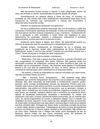 Nos Domínios da Mediunidade               André Luiz            Francisco C. Xavier

       Não decorreram muitos minutos e Gabriel, o mais categorizado mentor da
casa, deu entrada no recinto, acompanhado por grande séqüito de amigos.
      Acomodaram-se em palestra afetiva à frente da mesa. Aí reunidas, as
entidades de vida mental mais nobre estabeleciam naturalmente larga faixa de luz
inacessível às sombras que senhoreavam a maioria dos encarnados e
desencarnados da grande reunião.
      Gabriel e os assessores abraçaram-nos generosos.
       Dir-se-ia partilhávamos brilhante festividade, tão vivo se mostrava o júbilo dos
instrutores e funcionários espirituais da instituição. O trato com doentes e sofredores
dos dois planos não lhes roubava a esperança, a paz, o otimismo... Compareciam ali,
com o abnegado e culto orientador, a quem Áulus não regateava os seus
testemunhos de veneração, médicos e professores, enfermeiros e auxiliares
desencarnados, prontos para servir na lavoura no bem.
       Irradiavam tanta beleza e alegria, que Hilário, tão deslumbrado quanto eu,
retornou às perguntas que lhe caracterizavam o temperamento juvenil.
       Aqueles amigos, considerando as mensagens de luz e simpatia que
projetavam de si mesmos, seriam altos embaixadores da Divina Providência?
Desfrutavam, acaso, o convívio dos santos? Viveriam em comunhão pessoal com o
Cristo? Teriam alcançado a condição de seres impecáveis?
      O Assistente sorriu bem-humorado, e esclareceu:
       - Nada disso. Com todo o apreço que lhes devemos, é preciso considerar que
são vanguardeiros do progresso, sem serem infalíveis. São grandes almas em
abençoado processo de sublimação, credoras de nossa reverência pelo grau de
elevação que já conquistaram, contudo, são Espíritos ainda ligados à Humanidade
terrena e em cujo seio se corporificarão, de novo, no futuro, através do instituto
universal da reencarnação, para o desempenho de preciosas tarefas.
       - No entanto, à frente da assembléia de criaturas torturadas que observamos,
são eles luminares isentos de errar?
        - Não – acentuou Áulus, compreensivo. – Não podemos exigir deles
qualidades que somente transparecem dos Espíritos que já atingiram a sublimação
absoluta. São altos expoentes de fraternidade e conhecimento superior, porém,
guardam ainda consigo probabilidades naturais de desacerto. Primam pela boa-
vontade, pela cultura e pelo próprio sacrifício no auxílio incessante aos companheiros
reencarnados, mas podem ser vítimas de equívocos, que se apressam, contudo, a
corrigir, sem a vaidade que, em muitas circunstâncias, prejudica os doutos da Terra.
Aqui temos, por exemplo, variados médicos sem o envoltório da experiência física.
Apesar de excelentes profissionais, devotados e beneméritos na missão que
esposaram, não seria, contudo, admissível fossem promovidos, de um instante para
outro, da ciência fragmentária do mundo à sabedoria integral. Com a imersão nas
realidades da morte, adquirem novas visões da vida, alargam-se-lhes os horizontes
da observação. Compreendem que algo sabem, mas esse algo é muito pouco daquilo
que lhes compete saber. Entregam-se, desse modo, a preciosas cruzadas de serviço
e, dentro delas, ajudam e aprendem. Trabalhadores de outros círculos da experiência
humana encontram-se no mesmo regime. Auxiliam e são auxiliados. Não poderia ser
de outro modo. Sabemos que o milagre não existe como derrogação de leis da
Natureza. Somos irmãos uns dos outros, evolvendo juntos, em processo de
interdependência, no qual se destaca o esforço individual.


                                           75
 