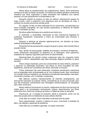 Nos Domínios da Mediunidade              André Luiz             Francisco C. Xavier

      Nessa altura do esclarecimento que registrávamos, felizes, Dona Ambrosina
sentara-se ao lado do diretor da sessão, um homem de cabelos grisalhos e fisionomia
simpática que havia organizado a mesa orientadora dos trabalhos com catorze
pessoas, em que transpareciam a simplicidade e a fé.
      Enquanto Gabriel se postava ao lado da médium, aplicando-lhe passes de
longo circuito, como a prepara-la com segurança para as atividades da noite, o
condutor da reunião pronunciou sentida prece.
      Em seguida, foi lido um texto edificante de livro doutrinário, acompanhado por
breve anotação evangélica, em cuja escolha preponderou a influência de Gabriel
sobre o orientador da casa.
      Da leitura global distinguia-se a paciência por tema vivo.
       E, realmente, a assembléia, examinada no todo mostrava-se flagelada de
problemas inquietantes, reclamando a chave da conformação para alcançar o
reequilíbrio.
       Dezenas e dezenas de pessoas aglomeravam-se, em derredor da mesa,
exibindo atribulações e dificuldades.
      Estranhas formas-pensamentos surgiam de grupo a grupo, denunciando-lhes a
posição mental.
      Aqui, dardos de preocupação, estiletes de amargura, nevoeiros de lágrimas...
Acolá, obsessores enquistados no desânimo ou no desespero, entre agressivos
propósitos de vingança, agravados pelo temor do desconhecido...
       Desencarnados em grande número suspiravam pelo céu, enquanto outros
receavam o inferno, desajustados pela falsa educação religiosa recolhida no plano
terrestre.
      Vários amigos espirituais, junto aos componentes da mesa diretora, passaram
a ajuda-los na predicação doutrinária, com bases no ponto evangélico da noite,
espalhando, através de comentários bem feitos, estímulos e consolos.
      Fichas individuais não eram declinadas, entretanto percebíamos claramente
que as pregações eram arremessadas ao ar, com endereço exato. Aqui, levantavam
um coração caído em desalento, ali, advertiam consciências descuidadas, mais além,
renovavam o perdão, a fé, a caridade, a esperança...
       Não faltavam quadros impressionantes de Espíritos perseguidores, que
procuravam hipnotizar as próprias vítimas, precipitando-as no sono provocado, para
que não tomassem conhecimento das mensagens transformadoras, ali veiculadas
pelo verbo construtivo.
     Muitos médiuns funcionavam no recinto, colaborando em favor dos serviços de
ordem geral a se processarem harmoniosos, todavia, observávamos que Dona
Ambrosina era o centro da confiança de todos e o objeto de todas as atenções.
       Figurava-se, ali, o coração do santuário, dando e recebendo, ponto vivo de
silenciosa junção entre os habitantes de duas esferas distintas.
      Junto dela, em oração, foram colocadas numerosas tiras de papel.
      Eram requerimentos, anseios e súplicas do povo, recorrendo à proteção do
Além, nas aflições e aperturas da existência.
      Cada folha era um petitório agoniado, um apelo comovedor.


                                          76
 
