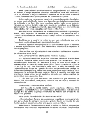 Nos Domínios da Mediunidade              André Luiz            Francisco C. Xavier

       Entre Dona Ambrosina e Gabriel destacava-se agora extensa faixa elástica de
luz azulínea, e amigos espirituais, prestos na solidariedade cristã, nela entravam e,
um a um, tomavam o braço da medianeira, depois de lhe influenciarem os centros
corticais, atendendo, tanto quanto possível, aos problemas ali expostos.
      Antes, porém, de começarem o trabalho de resposta às questões formuladas,
um grande espelho fluídico foi situado junto da médium, por trabalhadores espirituais
da instituição e, na face dele, com espantosa rapidez, cada pessoa ausente,
nomeada nas petições da noite, surgia ante o exame dos benfeitores que, a distância,
contemplavam-lhe a imagem, recolhiam-lhe os pensamentos e especificavam-lhe as
necessidades, oferecendo a solução possível aos pedidos feitos.
        Enquanto cultos companheiros de fé ensinavam o caminho da pacificação
interior, sob a inspiração de mentores do nosso plano, Dona Ambrosina, sob o
comando de instrutores que se revezavam no serviço assistencial, psicografava sem
descanso.
      Equilibrara-se o trabalho no recinto e, com isso, entendemos que havia
reaparecido ocasião adequada para as nossas indagações.
      Hilário foi o primeiro na inquirição que não conseguíamos sopitar, e, indicando
o enorme laço fluídico que ligava Dona Ambrosina ao orientador que lhe presidia à
missão, perguntou:
        - Que significa essa faixa, através da qual a médium e o dirigente se associam
tão intimamente um ao outro?
      Áulus, com a tolerância e a benevolência habituais, elucidou:
       - O desenvolvimento mais amplo das faculdades medianímicas exige essa
providência. Ouvindo e vendo, no quadro de vibrações que transcendem o campo
sensório comum, Ambrosina não pode estar à mercê de todas as solicitações da
esfera espiritual, sob pena de perder o seu equilíbrio. Quando o médium se evidencia
no serviço do bem, pela boa-vontade, pelo estudo e pela compreensão das
responsabilidades de que se encontra investido, recebe apoio mais imediato de
amigos espirituais experiente e sábio, que passa a guiar-lhe a peregrinação na Terra,
governando-lhe as forças. No caso presente, Gabriel é o perfeito controlador das
energias de nossa amiga, que só estabelece contacto com o plano espiritual de
conformidade com a supervisão dele.
      - Quer dizer que para efetuarmos uma comunicação por intermédio da
senhora, sob nosso estudo, será preciso sintonizar com ela e com o orientador ao
mesmo tempo?
      - Justamente – respondeu Áulus, satisfeito.
      - Um mandato mediúnico reclama ordem, segurança, eficiência. Uma
delegação de autoridade humana envolve concessão de recursos da parte de quem a
outorga. Não se pedirá cooperação sistemática do médium, sem oferecer-lhe as
necessárias garantias.
      - Isso, porém, não dificultará o processo de intercâmbio?
        - De modo algum. Perante as necessidades respeitáveis e compreensíveis,
com perspectivas de real aproveitamento, o próprio Gabriel se incumbe de tudo
facilitar, ajudando aos comunicantes, tanto quanto auxilia a médium.
      Assinalando a perfeita comunhão entre o mentor e a tutelada, indaguei por
minha vez se uma associação daquela ordem não estaria vinculada a compromissos

                                          77
 