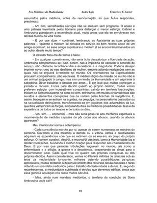 Nos Domínios da Mediunidade                  André Luiz       Francisco C. Xavier

assumidos pelos médiuns, antes da reencarnação, ao que Áulus respondeu,
prestimoso:
     - Ah! Sim, semelhantes serviços não se efetuam sem programa. O acaso é
uma palavra inventada pelos homens para disfarçar o menor esforço. Gabriel e
Ambrosina planejaram a experiência atual, muito antes que ela se envolvesse nos
densos fluidos da vida física.
       - E por que dizer – continuei, lembrando ao Assistente as suas próprias
palavras – “quando o médium se destaca no serviço do bem recebe apoio de um
amigo espiritual”, se esse amigo espiritual e o médium já se encontram irmanados um
ao outro, desde muito tempo?
      O instrutor fitou-me de frente e falou:
       - Em qualquer cometimento, não seria lícito desvalorizar a liberdade de ação.
Ambrosina comprometeu-se; isso, porém, não a impediria de cancelar o contrato de
serviço, não obstante reconhecer-lhe a excelência e a magnitude. Poderia desejar
imprimir novo rumo ao seu idealismo de mulher, embora adiando realizações sem as
quais não se erguerá livremente no mundo. Os orientadores da Espiritualidade
procuram companheiros, não escravos. O médium digno da missão do auxílio não é
um animal subjugado à canga, mas sim um irmão da Humanidade e um aspirante à
sabedoria. Deve trabalhar e estudar por amor... É por isso que muitos começam a
jornada e recuam. Livres para decidir quanto ao próprio destino, muitas vezes
preferem estagiar com indesejáveis companhias, caindo em temíveis fascinações.
Iniciam-se com entusiasmo na obra do bem, entretanto, em muitas circunstâncias dão
ouvidos a elementos corruptores que os visitam pelas brechas da invigilância. E,
assim, tropeçam e se estiram na cupidez, na preguiça, no personalismo destruidor ou
na sexualidade delinqüente, transformando-se em joguetes dos adversários da luz,
que lhes vampirizam as forças, aniquilando-lhes as melhores possibilidades. Isso é da
experiência de todos os tempos e de todos os dias...
      - Sim, sim... – concordei – mas não seria possível aos mentores espirituais a
movimentação de medidas capazes de pôr cobro aos abusos, quando os abusos
aparecem?
      Meu interlocutor sorriu e obtemperou:
       - Cada consciência marcha por si, apesar de serem numerosos os mestres do
caminho. Devemos a nós mesmos a derrota ou a vitória. Almas e coletividades
adquirem as experiências com que se redimem ou se elevam, ao preço do próprio
esforço. O homem constrói, destrói, e reconstrói destinos, como a Humanidade faz e
desfaz civilizações, buscando a melhor direção para responder aos chamamentos de
Deus. É por isso que pesadas tribulações vagueiam no mundo, tais como a
enfermidade e a aflição, a guerra e a decadência, despertando as almas para o
discernimento justo. Cada qual vive no quadro das próprias conquistas ou dos
próprios débitos. Assim considerando, vemos no Planeta milhões de criaturas sob as
teias da mediunidade torturante, milhares detendo possibilidades psíquicas
apreciáveis, muitas tentando o desenvolvimento dos recursos dessa natureza e raras
obtendo um mandato mediúnico para o trabalho da fraternidade e da luz. E, segundo
reconhecemos, a mediunidade sublimada é serviço que devemos edificar, ainda que
essa gloriosa aquisição nos custe muitos séculos.
     - Mas, ainda num mandato mediúnico, o tarefeiro da condição de Dona
Ambrosina pode cair?


                                           78
 