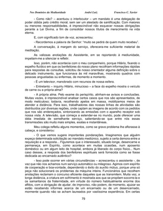 Nos Domínios da Mediunidade              André Luiz           Francisco C. Xavier

       - Como não? – acentuou o interlocutor – um mandato é uma delegação de
poder obtida pelo crédito moral, sem ser um atestado de santificação. Com maiores
ou menores responsabilidades, é imprescindível não esquecer nossas obrigações
perante a Lei Divina, a fim de consolidar nossos títulos de merecimento na vida
eterna.
      E, com significado tom de voz, acrescentou:
      - Recordemos a palavra de Senhor: “muito se pedirá de quem muito recebeu”.
      A conversação, à margem do serviço, oferecera-me suficiente material de
meditação.
       As valiosas anotações do Assistente, em se reportando à mediunidade,
impeliam-me a silenciar e refletir.
       Isso, porém, não acontecia com o meu companheiro, porque Hilário, fixando o
espelho fluídico em que os benfeitores do nosso plano recolhiam informações rápidas
para respostas às consultas, solicitou de nosso orientador alguma definição sobre o
delicado instrumento, que funcionava às mil maravilhas, mostrando quadros com
pessoas angustiadas ou enfermas, de momento a momento.
      - É um televisor, manobrado com recursos de nossa esfera.
      - Entretanto – inquiriu Hilário, minucioso – a face do espelho mostra o veículo
de carne ou a própria alma?
        - A própria alma. Pelo exame do perispírito, alinham-se avisos e conclusões.
Muitas vezes, é imprescindível analisar certos casos que nos são apresentados, de
modo meticuloso; todavia, recolhendo apelos em massa, mobilizamos meios de
atender a distância. Para isso, trabalhadores das nossas linhas de atividades são
distribuídos por diversas regiões, onde captam as imagens de acordo com os pedidos
que nos são endereçados, sintonizando as emissões com o aparelho receptor sob
nossa vista. A televisão, que começa a estender-se no mundo, pode oferecer uma
idéia imediata de semelhante serviço, salientando-se que entre nós essas
transmissões são muito mais simples, exatas e instantâneas.
      Meu colega refletiu alguns momentos, como se grave problema lhe aflorasse à
cabeça, e considerou:
       - O que vemos sugere importantes ponderações. Imaginemos que alguém
expeça determinada solicitação ao mandato mediúnico, sujeito a certa demora entre a
requisição e a resposta... Figuremos que o interessado, situado longe, desencarne e
permaneça, em Espírito, como acontece em muitas ocasiões, num aposento
doméstico ou em algum leito de hospital, embora já liberado do corpo físico... Num
caso desses, a resposta dos benfeitores espirituais será fornecida como se fosse
dedicada ao encarnado autêntico?
        - Isso pode ocorrer em várias circunstâncias – acrescentou o assistente -, de
vez que não nos achamos num serviço automático ou milagroso. Agimos com espírito
de cooperação e boa-vontade, dependendo o êxito do auxílio mútuo, porque uma só
peça não solucionará os problemas da máquina inteira. Funcionários que recolhem
anotações reclamam o concurso eficiente daqueles que as transmitem. Muita vez, a
longa distância, a criatura em sofrimento é mostrada aos que se propõem socorre-la e
os samaritanos da fraternidade, em virtude do número habitualmente enorme dos
aflitos, com a obrigação de ajudar, de improviso, não podem, de momento, ajuizar se
estão recebendo informes acerca de um encarnado ou de um desencarnado,
mormente quando não se acham laureados por vastíssima experiência. Em certas

                                          79
 
