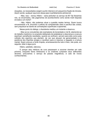 Nos Domínios da Mediunidade            André Luiz            Francisco C. Xavier

situações, os necessitados exigem auxílio intensivo em pequenina fração de minutos.
Assim sendo, qualquer equívoco desse jaez é perfeitamente admissível.
      - Mas, isso – tornou Hilário – seria perturbar os serviço da fé? Se fossemos
nós, os encarnados, não julgaríamos tal acontecimento como sendo inútil resposta
enviada a um morto?
       - Não, Hilário, não podemos situar a questão nestes termos. Quem busca
sinceramente a fé, encontra o prêmio da compreensão clara e pacífica das coisas,
sem prejudicar-se diante de contradições superficiais e aparentes.
      Nesse ponto do diálogo, o Assistente meditou um instante e observou:
        - Mas se os consulentes são exemplares de leviandade e má fé, abeirando-se
do trabalho mediúnico no propósito deliberado de estabelecer a descrença e a secura
espiritual, semelhante resultados, quando se verificam, servem para eles como justa
colheita dos espinhos que plantam, de vez que abusam da generosidade e da
paciência dos Espíritos amigos e recolhem para si mesmos a negação e a tortura
mental. Quem procura a fonte límpida, arremessando-lhe lodo à face, não pode, em
seguida, obter a água pura.
      Hilário, satisfeito, silenciou.
      E porque dois médiuns de cura passassem a socorrer doentes em sala
próxima, enquanto Dona Ambrosina e os oradores cumpriam seus edificantes
deveres, procuramos o serviço de passes magnéticos, à cata de novos
conhecimentos.




                                         80
 