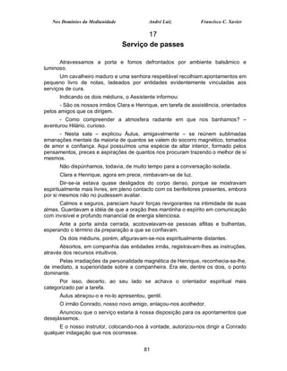 Nos Domínios da Mediunidade             André Luiz            Francisco C. Xavier

                                         17
                                 Serviço de passes

      Atravessamos a porta e fomos defrontados por ambiente balsâmico e
luminoso.
       Um cavalheiro maduro e uma senhora respeitável recolhiam apontamentos em
pequeno livro de notas, ladeados por entidades evidentemente vinculadas aos
serviços de cura.
      Indicando os dois médiuns, o Assistente informou:
       - São os nossos irmãos Clara e Henrique, em tarefa de assistência, orientados
pelos amigos que os dirigem.
      - Como compreender a atmosfera radiante em que nos banhamos? –
aventurou Hilário, curioso.
     - Nesta sala – explicou Áulus, amigavelmente – se reúnem sublimadas
emanações mentais da maioria de quantos se valem do socorro magnético, tomados
de amor e confiança. Aqui possuímos uma espécie de altar interior, formado pelos
pensamentos, preces e aspirações de quantos nos procuram trazendo o melhor de si
mesmos.
      Não dispúnhamos, todavia, de muito tempo para a conversação isolada.
      Clara e Henrique, agora em prece, nimbavam-se de luz.
        Dir-se-ia estava quase desligados do corpo denso, porque se mostravam
espiritualmente mais livres, em pleno contacto com os benfeitores presentes, embora
por si mesmos não no pudessem avaliar.
      Calmos e seguros, pareciam haurir forças revigorantes na intimidade de suas
almas. Guardavam a idéia de que a oração lhes mantinha o espírito em comunicação
com invisível e profundo manancial de energia silenciosa.
      Ante a porta ainda cerrada, acotovelavam-se pessoas aflitas e bulhentas,
esperando o término da preparação a que se confiavam.
      Os dois médiuns, porém, afiguravam-se-nos espiritualmente distantes.
      Absortos, em companhia das entidades irmãs, registravam-lhes as instruções,
através dos recursos intuitivos.
      Pelas irradiações da personalidade magnética de Henrique, reconhecia-se-lhe,
de imediato, a superioridade sobre a companheira. Era ele, dentre os dois, o ponto
dominante.
      Por isso, decerto, ao seu lado se achava o orientador espiritual mais
categorizado par a tarefa.
      Áulus abraçou-o e no-lo apresentou, gentil.
      O irmão Conrado, nosso novo amigo, enlaçou-nos acolhedor.
      Anunciou que o serviço estaria à nossa disposição para os apontamentos que
desejássemos.
      E o nosso instrutor, colocando-nos à vontade, autorizou-nos dirigir a Conrado
qualquer indagação que nos ocorresse.


                                         81
 