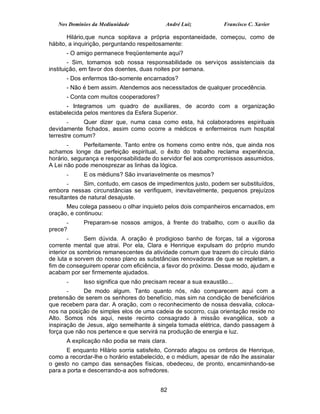 Nos Domínios da Mediunidade             André Luiz           Francisco C. Xavier

       Hilário,que nunca sopitava a própria espontaneidade, começou, como de
hábito, a inquirição, perguntando respeitosamente:
      - O amigo permanece freqüentemente aqui?
        - Sim, tomamos sob nossa responsabilidade os serviços assistenciais da
instituição, em favor dos doentes, duas noites por semana.
      - Dos enfermos tão-somente encarnados?
      - Não é bem assim. Atendemos aos necessitados de qualquer procedência.
      - Conta com muitos cooperadores?
      - Integramos um quadro de auxiliares, de acordo com a organização
estabelecida pelos mentores da Esfera Superior.
       -     Quer dizer que, numa casa como esta, há colaboradores espirituais
devidamente fichados, assim como ocorre a médicos e enfermeiros num hospital
terrestre comum?
       -     Perfeitamente. Tanto entre os homens como entre nós, que ainda nos
achamos longe da perfeição espiritual, o êxito do trabalho reclama experiência,
horário, segurança e responsabilidade do servidor fiel aos compromissos assumidos.
A Lei não pode menosprezar as linhas da lógica.
      -     E os médiuns? São invariavelmente os mesmos?
       -     Sim, contudo, em casos de impedimentos justo, podem ser substituídos,
embora nessas circunstâncias se verifiquem, inevitavelmente, pequenos prejuízos
resultantes de natural desajuste.
      Meu colega passeou o olhar inquieto pelos dois companheiros encarnados, em
oração, e continuou:
      -     Preparam-se nossos amigos, à frente do trabalho, com o auxílio da
prece?
        -     Sem dúvida. A oração é prodigioso banho de forças, tal a vigorosa
corrente mental que atrai. Por ela, Clara e Henrique expulsam do próprio mundo
interior os sombrios remanescentes da atividade comum que trazem do círculo diário
de luta e sorvem do nosso plano as substâncias renovadoras de que se repletam, a
fim de conseguirem operar com eficiência, a favor do próximo. Desse modo, ajudam e
acabam por ser firmemente ajudados.
      -     Isso significa que não precisam recear a sua exaustão...
       -     De modo algum. Tanto quanto nós, não comparecem aqui com a
pretensão de serem os senhores do benefício, mas sim na condição de beneficiários
que recebem para dar. A oração, com o reconhecimento de nossa desvalia, coloca-
nos na posição de simples elos de uma cadeia de socorro, cuja orientação reside no
Alto. Somos nós aqui, neste recinto consagrado à missão evangélica, sob a
inspiração de Jesus, algo semelhante à singela tomada elétrica, dando passagem à
força que não nos pertence e que servirá na produção de energia e luz.
      A explicação não podia se mais clara.
      E enquanto Hilário sorria satisfeito, Conrado afagou os ombros de Henrique,
como a recordar-lhe o horário estabelecido, e o médium, apesar de não lhe assinalar
o gesto no campo das sensações físicas, obedeceu, de pronto, encaminhando-se
para a porta e descerrando-a aos sofredores.


                                         82
 