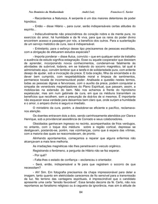 Nos Domínios da Mediunidade              André Luiz           Francisco C. Xavier

       - Recordemos a Natureza. A serpente é um dos maiores detentores de poder
hipnótico.
       - Então – disse Hilário -, para curar, serão indispensáveis certas atitudes do
espírito...
      - Indiscutivelmente não prescindimos do coração nobre e da mente pura, no
exercício do amor, há humildade e da fé viva, para que os raios do poder divino
encontrem acesso e passagem por nós, a benefício dos outros. Para a sustentação
de um serviço metódico de cura, isso é indispensável.
      - Entretanto, para o esforço desse tipo precisaremos de pessoas escolhidas,
com a obrigação de efetuarem estudos especiais?
       - Importa ponderar – disse Áulus, convicto – que em qualquer setor de trabalho
a ausência de estudo significa estagnação. Esse ou aquele cooperador que desistam
de aprender, incorporando novos conhecimentos, condenam-se fatalmente às
atividades de subnível, todavia, em se tratando do socorro magnético, tal qual é
administrado aqui, convém lembrar que a tarefa é de solidariedade pura, com ardente
desejo de ajudar, sob a invocação da prece. E toda oração, filha da sinceridade e do
dever bem cumprido, com respeitabilidade moral e limpeza de sentimentos,
permanece tocada de incomensurável poder. Analisada a questão nestes termos,
todas as pessoas dignas e fervorosas, com o auxílio da prece, podem conquistar a
simpatia de veneráveis magnetizadores do Plano Espiritual, que passam, assim, a
mobiliza-las na extensão do bem. Não nos achamos à frente do hipnotismo
espetacular, mas sim num gabinete de cura, em que os médiuns transmitem os
benefícios que recolhem, sem a presunção de doá-los de si mesmos. É importante
não esquecer essa verdade para deixarmos bem claro que, onde surjam a humildade
e o amor, o amparo divino é seguro e imediato.
      O ministério da cura, porém, a desdobrar-se eficiente e pacífico, reclamava-
nos atenção.
      Os doentes entravam dois a dois, sendo carinhosamente atendidos por Clara e
Henrique, sob a providencial assistência de Conrado e seus colaboradores.
       Obsidiados ganhavam ingresso no recinto, acompanhados de frios verdugos,
no entanto, com o toque dos médiuns sobre a região cortical, depressa se
desligavam, postando-se, porém, nas vizinhanças, como que à espera das vítimas,
com a maioria das quais se reacomodavam, de pronto.
      Alinhando apontamentos, começamos a reparar que alguns enfermos não
alcançavam a mais leve melhoria.
      As irradiações magnéticas não lhes penetravam o veiculo orgânico.
      Registrando o fenômeno, a pergunta de Hilário não se fez esperar.
      - Por quê?
      - Falta-lhes o estado de confiança – esclareceu o orientador.
      - Será, então, indispensável a fé para que registrem o socorro de que
necessitam?
       - Ah! Sim. Em fotografia precisamos da chapa impressionável para deter a
imagem, tanto quanto em eletricidade carecemos de fio sensível para a transmissão
da luz. No terreno das vantagens espirituais, é imprescindível que o candidato
apresente uma certa “tensão favorável”. Essa tensão decorre da fé. Certo, não nos
reportamos ao fanatismo religioso ou à cegueira da ignorância, mas sim à atitude de

                                          84
 