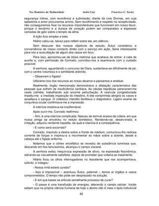 Nos Domínios da Mediunidade                André Luiz               Francisco C. Xavier

segurança íntima, com reverência e submissão, diante da Leis Divinas, em cuja
sabedoria e amor procuramos arrimo. Sem recolhimento e respeito na receptividade,
não conseguiremos fixar os recursos imponderáveis que funcionam em nosso favor,
porque o escárnio e a dureza de coração podem ser comparados a espessas
camadas de gelo sobre o templo da alma.
      A lição fora simples e bela.
      Hilário calou-se, talvez para refletir sobre ela, em silêncio.
      Sem descurar dos nossos objetivos de estudo, Áulus considerou a
conveniência de nosso contacto direto com o serviço em ação. Seria interessante
para nós a auscultação de algum dos casos em foco.
       Para isso, aproximou-se de idosa matrona que acabava de entrar, à cata de
auxílio e, com permissão de Conrado, convidou-nos a examina-la com o cuidado
possível.
      A senhora, aguardando o concurso de Clara, sustentava-se dificilmente de pé,
com o ventre volumoso e o semblante dolorido.
      - Observem o fígado!
      Utilizamo-nos dos recursos ao nosso alcance e passamos a analisar.
       Realmente, órgão mencionado demonstrava a dilatação característica das
pessoas que sofrem de insuficiência cardíaca. As células hepáticas pareceram-me
vasta colméia, trabalhando sob enorme perturbação. A vesícula congestionada
impeliu-me a imediata inspecção do intestino. A bile comprimida atingira os vasos e
assaltava o sangue. O colédoco interdito facilitava o diagnóstico. Ligeiro exame da
conjuntiva ocular confirmava-me a impressão.
      A icterícia mostrava-se insofismável.
      Após ouvir-me, Conrado reafirmou:
        - Sim, é uma icterícia complicada. Nasceu de terrível acesso de cólera, em que
nossa amiga se envolveu no reduto doméstico. Rendendo-se, desarvorada, à
irritação, adquiriu renitente hepatite, da qual a icterícia é a conseqüência.
      - E como será socorrida?
      Conrado, impondo a destra sobre a fronte da médium, comunicou-lhe radiosa
corrente de forças e inspirou-a a movimentar as mãos sobre a doente, desde a
cabeça até o fígado enfermo.
      Notamos que o córtex encefálico se revestiu de substância luminosa que,
descendo em fios tenuíssimos, alcançou o campo visceral.
       A senhora exibiu inequívoca expressão de alívio, na expressão fisionômica,
retirando-se visivelmente satisfeita, depois de prometer que voltaria ao tratamento.
        Hilário fixou os olhos interrogadores no Assistente que nos acompanhava,
solícito, e indagou:
      - Nossa irmã estará curada?
     - Isso é impossível – acentuou Áulus, paternal -; temos aí órgãos e vasos
comprometidos. O tempo não pode ser desprezado na solução.
      - E em que bases se articula semelhante processo de curar?
     - O passe é uma transfusão de energias, alterando o campo celular. Vocês
sabem que na própria ciência humana de hoje o átomo não é mais o tijolo indivisível

                                            85
 