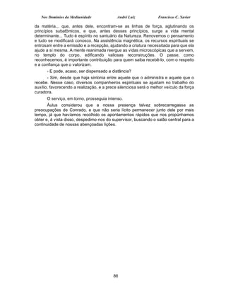 Nos Domínios da Mediunidade              André Luiz            Francisco C. Xavier

da matéria... que, antes dele, encontram-se as linhas de força, aglutinando os
princípios subatômicos, e que, antes desses princípios, surge a vida mental
determinante... Tudo é espírito no santuário da Natureza. Renovemos o pensamento
e tudo se modificará conosco. Na assistência magnética, os recursos espirituais se
entrosam entre a emissão e a recepção, ajudando a criatura necessitada para que ela
ajude a si mesma. A mente reanimada reergue as vidas microscópicas que a servem,
no templo do corpo, edificando valiosas reconstruções. O passe, como
reconhecemos, é importante contribuição para quem saiba recebê-lo, com o respeito
e a confiança que o valorizam.
      - E pode, acaso, ser dispensado a distância?
       - Sim, desde que haja sintonia entre aquele que o administra e aquele que o
recebe. Nesse caso, diversos companheiros espirituais se ajustam no trabalho do
auxílio, favorecendo a realização, e a prece silenciosa será o melhor veículo da força
curadora.
      O serviço, em torno, prosseguia intenso.
       Áulus considerou que a nossa presença talvez sobrecarregasse as
preocupações de Conrado, e que não seria lícito permanecer junto dele por mais
tempo, já que havíamos recolhido os apontamentos rápidos que nos propúnhamos
obter e, à vista disso, despedimo-nos do supervisor, buscando o salão central para a
continuidade de nossas abençoadas lições.




                                          86
 