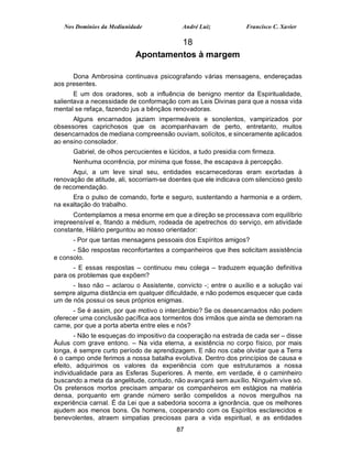 Nos Domínios da Mediunidade              André Luiz           Francisco C. Xavier

                                    18
                           Apontamentos à margem

      Dona Ambrosina continuava psicografando várias mensagens, endereçadas
aos presentes.
       E um dos oradores, sob a influência de benigno mentor da Espiritualidade,
salientava a necessidade de conformação com as Leis Divinas para que a nossa vida
mental se refaça, fazendo jus a bênçãos renovadoras.
      Alguns encarnados jaziam impermeáveis e sonolentos, vampirizados por
obsessores caprichosos que os acompanhavam de perto, entretanto, muitos
desencarnados de mediana compreensão ouviam, solícitos, e sinceramente aplicados
ao ensino consolador.
      Gabriel, de olhos percucientes e lúcidos, a tudo presidia com firmeza.
      Nenhuma ocorrência, por mínima que fosse, lhe escapava à percepção.
      Aqui, a um leve sinal seu, entidades escarnecedoras eram exortadas à
renovação de atitude, ali, socorriam-se doentes que ele indicava com silencioso gesto
de recomendação.
      Era o pulso de comando, forte e seguro, sustentando a harmonia e a ordem,
na exaltação do trabalho.
       Contemplamos a mesa enorme em que a direção se processava com equilíbrio
irrepreensível e, fitando a médium, rodeada de apetrechos do serviço, em atividade
constante, Hilário perguntou ao nosso orientador:
      - Por que tantas mensagens pessoais dos Espíritos amigos?
      - São respostas reconfortantes a companheiros que lhes solicitam assistência
e consolo.
      - E essas respostas – continuou meu colega – traduzem equação definitiva
para os problemas que expõem?
      - Isso não – aclarou o Assistente, convicto -; entre o auxílio e a solução vai
sempre alguma distância em qualquer dificuldade, e não podemos esquecer que cada
um de nós possui os seus próprios enigmas.
       - Se é assim, por que motivo o intercâmbio? Se os desencarnados não podem
oferecer uma conclusão pacífica aos tormentos dos irmãos que ainda se demoram na
carne, por que a porta aberta entre eles e nós?
       - Não te esqueças do impositivo da cooperação na estrada de cada ser – disse
Áulus com grave entono. – Na vida eterna, a existência no corpo físico, por mais
longa, é sempre curto período de aprendizagem. E não nos cabe olvidar que a Terra
é o campo onde ferimos a nossa batalha evolutiva. Dentro dos princípios de causa e
efeito, adquirimos os valores da experiência com que estruturamos a nossa
individualidade para as Esferas Superiores. A mente, em verdade, é o caminheiro
buscando a meta da angelitude, contudo, não avançará sem auxílio. Ninguém vive só.
Os pretensos mortos precisam amparar os companheiros em estágios na matéria
densa, porquanto em grande número serão compelidos a novos mergulhos na
experiência carnal. É da Lei que a sabedoria socorra a ignorância, que os melhores
ajudem aos menos bons. Os homens, cooperando com os Espíritos esclarecidos e
benevolentes, atraem simpatias preciosas para a vida espiritual, e as entidades
                                          87
 