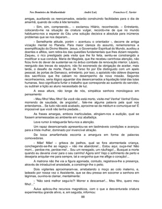 Nos Domínios da Mediunidade              André Luiz           Francisco C. Xavier

amigas, auxiliando os reencarnados, estarão construindo facilidades para o dia de
amanhã, quando de volta à lide terrestre.
      - Sim, sim, compreendo... – exclamou Hilário, reconhecido. – Entretanto,
colocando-me na situação da criatura vulgar, recordo-me de que no mundo
habituamo-nos a esperar do Céu uma solução decisiva e absoluta para inúmeros
problemas que se nos deparam...
        - Semelhante atitude, porém – acentuou o orientador -, decorre de antiga
viciação mental no Planeta. Para maior clareza do assunto, rememoremos a
exemplificação do Divino Mestre. Jesus, o Governador Espiritual do Mundo, auxiliou a
doentes e aflitos, sem retira-los das questões fundamentais que lhes diziam respeito.
Zaqueu, o rico prestigiado pela visita que lhe foi feita, sentiu-se constrangido a
modificar a sua conduta. Maria de Magdala, que lhe recebeu carinhosa atenção, não
ficou livre do dever de sustentar-se no árduo combate da renovação interior. Lázaro,
reerguido das trevas do sepulcro, não foi exonerado da obrigação de aceitar, mais
tarde, o desafio da morte. Paulo de Tarso foi por Ele distinguido com um apelo
pessoal, às portas de Damasco, entretanto, por isso, o apóstolo não obteve dispensa
dos sacrifícios que lhe cabiam no desempenho da nova missão. Segundo
reconhecemos, seria ilógico aguardar dos desencarnados a liquidação total das lutas
humanas. Isso significaria furtar o trabalho que corresponde ao sustento do servidor,
ou subtrair a lição ao aluno necessitado de luz.
     A essa altura, não longe de nós, simpática senhora monologava em
pensamento:
      - Meu filho! Meu filho! Se você não está morto, visite-me! Venha! Venha! Estou
morrendo de saudade, de angústia!... fale-me alguma palavra pela qual nos
entendamos... Se tudo não está acabado, aproxime-se da médium e comunique-se! É
impossível que você não tenha piedade...
      As frases amargas, embora inarticuladas, atingiam-nos a audição, qual se
fossem arremessadas ao ambiente em voz abafadiça.
      Leve rumor à retaguarda feriu-nos a atenção.
      Um rapaz desencarnado apresentou-se em lastimáveis condições e avançou
para a triste mulher, dominado por invencível atração.
     Da boca amarfanhada escorria a amargura em forma de palavras
comovedoras.
        - Mãe! Mãe! – gritava de joelhos, qual se fora atormentada criança,
conchegando-se-lhe ao regaço – não me abandone!... Estou aqui, ouça-me! Não
morri... perdoe-me, perdoe-me!... Sou um renegado, um náufrago!... Busquei a morte
quando eu deveria viver para o seu carinho! Agora sim! Vejo o sofrimento de perto e
desejaria aniquilar-me para sempre, tal a vergonha que me aflige o coração!...
      A matrona não lhe via a figura agoniada, contudo, registrava-lhe a presença,
através de intraduzível ansiedade, a constringir-lhe o peito.
       Dois vigilantes aproximaram-se, arrebatando o moço ao colo materno, e,
ladeado por nossa vez o Assistente, que se deu pressa em socorrer a senhora em
lágrimas, ouvimo-la clamar, mentalmente:
         - “Não será melhor segui-lo?! Morrer e descansar!... Meu filho, quero meu
filho!...”
      Áulus aplicou-lhe recursos magnéticos, com o que a desventurada criatura
experimentou grande alívio, e, em seguida, informou:
                                          88
 