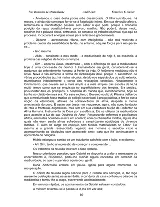 Nos Domínios da Mediunidade                André Luiz            Francisco C. Xavier

      - Anotemos o caso desta pobre mãe desarvorada. O filho suicidou-se, há
meses, e ainda não consegue forrar-se à flagelação íntima. Em sua devoção afetiva,
reclama-lhe a manifestação pessoal sem saber o que pede, porque a chocante
posição do rapaz constituir-lhe-ia pavoroso martírio. Não poderá, desse modo,
recolher-lhe a palavra direta, entretanto, ao contacto do trabalho espiritual que aqui se
processa, incorporará energias novas para refazer-se gradualmente.
      - Decerto – acrescentou Hilário, com inteligência -, não terá resolvido o
problema crucial da sensibilidade ferida, no entanto, adquire forças para recuperar-
se...
      - Isso mesmo.
       - Aliás – considerei a meu modo -, a mediunidade de hoje é, na essência, a
profecia das religiões de todos os tempos.
        - Sim – aprovou Áulus, prestimoso -, com a diferença de que a mediunidade
hoje é uma concessão do Senhor à Humanidade em geral, considerando-se a
madureza do entendimento humano, à frente da vida. O fenômeno mediúnico não é
novo. Nova é tão-somente a forma de mobilização dele, porque o sacerdócio de
várias procedências jaz, há muitos séculos, detido nos espetáculos do culto exterior,
mumificando indebitamente o corpo das revelações celestiais. Notadamente o
Cristianismo, que deveria ser a mais ampla e a mais simples das escolas de fé,há
muito tempo como que se enquistou no superficialismo dos templos. Era preciso,
pois,libertar-lhes os princípios, a benefício do mundo que, cientificamente, hoje se
banha no clarão de nova era. Por esse motivo, o Governo oculto do Planeta deliberou
que a mediunidade fosse trazida do colégio sacerdotal à praça pública, a fim de que a
noção da eternidade, através da sobrevivência da alma, desperte a mente
anestesiada do povo. É assim que Jesus nos reaparece, agora, não como fundador
de ritos e fronteiras dogmáticas, mas sim em sua verdadeira feição de Redentor da
Alma Humana. Instrumento de Deus por excelência, Ele se utilizou da mediunidade
para acender a luz da sua Doutrina de Amor. Restaurando enfermos e pacificando
aflitos, em muitas ocasiões esteve em contacto com os chamados mortos, alguns dos
quais não eram senão almas sofredoras a vampirizarem obsidiados de diversos
matizes. E, além de surgir em colóquio com Moisés materializado no Tabor, Ele
mesmo é o grande ressuscitado, legando aos homens o sepulcro vazio e
acompanhando os discípulos com acendrado amor, para que lhe continuassem o
apostolado de bênçãos.
      Hilário esboçou o sorriso de um estudante satisfeito com a lição, e exclamou:
      - Ah! Sim, tenho a impressão de começar a compreender...
      Os trabalhos da reunião tocavam a fase terminal.
      Nosso orientador percebeu que Gabriel se dispunha a grafar a mensagem do
encerramento e, respeitoso, pediu-lhe cunhar alguns conceitos em derredor da
mediunidade, ao que o supervisor aquiesceu, gentil.
      Dona Ambrosina entrara em pausa ligeira para alguns momentos de
recuperação.
      O diretor da reunião rogou silêncio para o remate dos serviços, e, tão logo
reverente quietação se fez na assembléia, o condutor da casa controlou o cérebro da
medianeira e tomou-lhe o braço, escrevendo aceleradamente.
      Em minutos rápidos, os apontamentos da Gabriel estavam concluídos.
      A médium levantou-se e passou a lê-los em voz alta:
                                            89
 