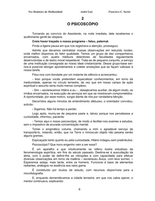Nos Domínios da Mediunidade                André Luiz         Francisco C. Xavier

                                       2
                                 O PSICOSCÓPIO

      Tornando ao convívio do Assistente, na noite imediata, dele recebemos o
acolhimento gentil da véspera.
      Creio haver traçado o nosso programa – falou, paternal.
      Finda a ligeira pausa em que nos registrava a atenção, prosseguiu:
      Admito que devamos centralizar nossas observações em reduzido núcleo,
onde melhor dispomos do fator qualidade. Temos um grupo de dez companheiros
encarnados, com quatro médiuns detentores de faculdades regularmente
desenvolvidas e de lastro moral respeitável. Trata-se de pequeno conjunto, a serviço
de uma instituição consagrada ao nosso ideal cristianizante. Desse grupo-base ser-
nos-á possível alongar apontamentos e coletar anotações que se façam valiosas à
nossa tarefa.
      Fitou-nos com bondade por um instante de silêncio e acrescentou:
        - Isso porque vocês pretendem especializar conhecimentos, em torno da
mediunidade, apenas no círculo terrestre, de vez que em nosso campo de ação
espiritual o assunto seria muito menos complexo.
      - Sim – esclarecemos Hilário e eu - , desejávamos auxiliar, de algum modo, os
irmãos encarnados, na execução de serviços em que se mostravam comprometidos.
A oportunidade, por esse motivo, surgia diante de nós por verdadeira bênção.
        Decorridos alguns minutos de entendimento afetuoso, o orientador convidou,
solícito:
      - Sigamos. Não há tempo a perder.
       Logo após, muniu-se de pequena pasta e, talvez porque nos percebesse a
curiosidade, informou, paciente:
      - Temos aqui o nosso psicoscópio, de modo a facilitar-nos exames e estudos,
sem o impositivo de acurada concentração mental.
      Tomei o enigmático volume, chamando a mim o agradável serviço de
transportá-lo, notando, então, que na Terra o minúsculo objeto não pesaria senão
alguns gramas.
      Espicaçado tanto quanto eu pela curiosidade, Hilário indagou sem preâmbulos:
      Psicoscópio? Que novo engenho vem a ser esse?
       É um aparelho a que intuitivamente se referiu ilustre estudioso da
fenomenologia espirítica, em fins do século passado. Destina-se á auscultação da
alma, com o poder de definir-lhe as vibrações e com capacidade para efetuar
diversas observações em torno da matéria – esclareceu Áulus, com leve sorriso. –
Esperemos esteja, mais tarde, entre os homens. Funciona à base de elementos
radiantes, análogos na essência aos raios gama.
      É constituído por óculos de estudo, com recursos disponíveis para a
microfotografia.
      E, enquanto demandávamos a cidade terrestre, em que nos cabia operar, o
mentor continuava, explicando:

                                          9
 