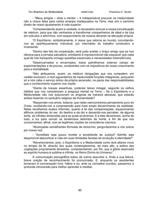 Nos Domínios da Mediunidade             André Luiz           Francisco C. Xavier

        - “Meus amigos – dizia o mentor -, é indispensável procurar na mediunidade
não a chave falsa para certos arranjos inadequados na Terra, mas sim o caminho
direito de nosso ajustamento à vida superior.
      “Compreendendo assim a verdade, é necessário renovar a nossa conceituação
de médium, para que não venhamos a transformar companheiros de ideal e de luta
em oráculos e adivinhos, com esquecimento de nossos deveres na elevação própria.
      “O Espiritismo, simbolicamente, é Jesus que retorna ao mundo, convidando-
nos ao aperfeiçoamento individual, por intermédio do trabalho construtivo e
incessante.
      “Dentro das leis da cooperação, será justo aceitar o braço amigo que se nos
oferece para a jornada salvadora, entretanto é imprescindível não esquecer que cada
qual de nós transporta consigo questões essenciais e necessidades intransferíveis.
      “Desencarnados e encarnados, todos palmilhamos extenso campo de
experimentações e de provas, condizentes com os impositivos de nosso crescimento
para a imortalidade.
       “Não atribuamos, assim, ao médium obrigações que nos competem, em
caráter exclusivo, e nem aguardamos da mediunidade funções milagreiras, porquanto
só a nós cabe o serviço árduo da própria ascensão, na pauta das responsabilidades
que o conhecimento superior nos impõe.
       “Diante de nossas assertivas, podereis talvez indagar, segundo os velhos
hábitos que nos caracterizam a preguiça mental na Terra: - Se o Espiritismo e a
Mediunidade não nos solucionam os enigmas de maneira absoluta, que estarão
ambos fazendo no santuário religioso da Humanidade?
        “Responder-vos-emos, todavia, que neles reencontramos pensamento puro do
Cristo, auxiliando-nos a compreensão para mais amplo discernimento da realidade.
Neles recolhemos exatos informes, quanto à lei das compensações, equacionando
aflitivos problemas do ser, do destino e da dor e deixando-nos perceber, de alguma
sorte, as infinitas dimensões para as quais evolvemos. E a eles deveremos, acima de
tudo, a luz para vencer os tenebrosos labirintos da morte, a fim de que nos
consorciemos, afinal, com as legítimas noções da consciência cósmica.
      “Alcançadas semelhantes fórmulas de raciocínio, perguntaremos a vós outros
por nossa vez:
      - “Acreditais seja pouco revelar a excelsitude da Justiça? Admitis seja
desprezível descortinar a vida em suas ilimitadas facetas de evolução e eternidade?
       “Reverenciemos, pois, o Espiritismo e a Mediunidade como dois altares vivos
no templo da fé, através dos quais contemplaremos, de mais alto, a esfera das
cogitações propriamente terrestres, compreendendo, por fim, que a glória reservada
ao espírito humano é sublime e infinita, no Reino Divino do Universo.”
      A comunicação psicográfica tratou de outros assuntos e, finda a sua leitura,
breve oração de reconhecimento foi pronunciada. E, enquanto os assistentes
tornavam à conversação livre, hilário e eu, ante os conceitos ouvidos, passamos a
profunda introversão para melhor aprender e meditar.




                                         90
 