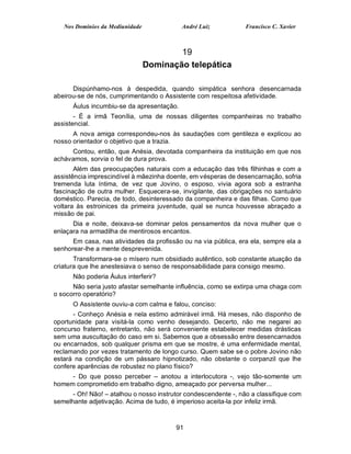 Nos Domínios da Mediunidade             André Luiz            Francisco C. Xavier



                                         19
                                 Dominação telepática

      Dispúnhamo-nos à despedida, quando simpática senhora desencarnada
abeirou-se de nós, cumprimentando o Assistente com respeitosa afetividade.
      Áulus incumbiu-se da apresentação.
       - É a irmã Teonília, uma de nossas diligentes companheiras no trabalho
assistencial.
      A nova amiga correspondeu-nos às saudações com gentileza e explicou ao
nosso orientador o objetivo que a trazia.
     Contou, então, que Anésia, devotada companheira da instituição em que nos
achávamos, sorvia o fel de dura prova.
       Além das preocupações naturais com a educação das três filhinhas e com a
assistência imprescindível à mãezinha doente, em vésperas de desencarnação, sofria
tremenda luta íntima, de vez que Jovino, o esposo, vivia agora sob a estranha
fascinação de outra mulher. Esquecera-se, invigilante, das obrigações no santuário
doméstico. Parecia, de todo, desinteressado da companheira e das filhas. Como que
voltara às estroinices da primeira juventude, qual se nunca houvesse abraçado a
missão de pai.
      Dia e noite, deixava-se dominar pelos pensamentos da nova mulher que o
enlaçara na armadilha de mentirosos encantos.
      Em casa, nas atividades da profissão ou na via pública, era ela, sempre ela a
senhorear-lhe a mente desprevenida.
       Transformara-se o mísero num obsidiado autêntico, sob constante atuação da
criatura que lhe anestesiava o senso de responsabilidade para consigo mesmo.
      Não poderia Áulus interferir?
      Não seria justo afastar semelhante influência, como se extirpa uma chaga com
o socorro operatório?
      O Assistente ouviu-a com calma e falou, conciso:
      - Conheço Anésia e nela estimo admirável irmã. Há meses, não disponho de
oportunidade para visitá-la como venho desejando. Decerto, não me negarei ao
concurso fraterno, entretanto, não será conveniente estabelecer medidas drásticas
sem uma auscultação do caso em si. Sabemos que a obsessão entre desencarnados
ou encarnados, sob qualquer prisma em que se mostre, é uma enfermidade mental,
reclamando por vezes tratamento de longo curso. Quem sabe se o pobre Jovino não
estará na condição de um pássaro hipnotizado, não obstante o corpanzil que lhe
confere aparências de robustez no plano físico?
     - Do que posso perceber – anotou a interlocutora -, vejo tão-somente um
homem comprometido em trabalho digno, ameaçado por perversa mulher...
      - Oh! Não! – atalhou o nosso instrutor condescendente -, não a classifique com
semelhante adjetivação. Acima de tudo, é imperioso aceita-la por infeliz irmã.



                                         91
 