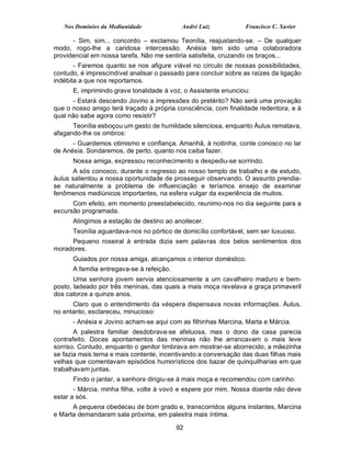 Nos Domínios da Mediunidade              André Luiz           Francisco C. Xavier

      - Sim, sim... concordo – exclamou Teonília, reajustando-se. – De qualquer
modo, rogo-lhe a caridosa intercessão. Anésia tem sido uma colaboradora
providencial em nossa tarefa. Não me sentiria satisfeita, cruzando os braços...
       - Faremos quanto se nos afigure viável no círculo de nossas possibilidades,
contudo, é imprescindível analisar o passado para concluir sobre as raízes da ligação
indébita a que nos reportamos.
      E, imprimindo grave tonalidade à voz, o Assistente enunciou:
      - Estará descendo Jovino a impressões do pretérito? Não será uma provação
que o nosso amigo terá traçado à própria consciência, com finalidade redentora, e à
qual não sabe agora como resistir?
      Teonília esboçou um gesto de humildade silenciosa, enquanto Áulus rematava,
afagando-lhe os ombros:
      - Guardemos otimismo e confiança. Amanhã, à noitinha, conte conosco no lar
de Anésia. Sondaremos, de perto, quanto nos caiba fazer.
      Nossa amiga, expressou reconhecimento e despediu-se sorrindo.
       A sós conosco, durante o regresso ao nosso templo de trabalho e de estudo,
áulus salientou a nossa oportunidade de prosseguir observando. O assunto prendia-
se naturalmente a problema de influenciação e teríamos ensejo de examinar
fenômenos mediúnicos importantes, na esfera vulgar da experiência de muitos.
      Com efeito, em momento preestabelecido, reunimo-nos no dia seguinte para a
excursão programada.
      Atingimos a estação de destino ao anoitecer.
      Teonília aguardava-nos no pórtico de domicílio confortável, sem ser luxuoso.
     Pequeno roseiral à entrada dizia sem palavras dos belos sentimentos dos
moradores.
      Guiados por nossa amiga, alcançamos o interior doméstico.
      A família entregava-se à refeição.
       Uma senhora jovem servia atenciosamente a um cavalheiro maduro e bem-
posto, ladeado por três meninas, das quais a mais moça revelava a graça primaveril
dos catorze a quinze anos.
      Claro que o entendimento da véspera dispensava novas informações. Áulus,
no entanto, esclareceu, minucioso:
      - Anésia e Jovino acham-se aqui com as filhinhas Marcina, Marta e Márcia.
       A palestra familiar desdobrava-se afetuosa, mas o dono da casa parecia
contrafeito. Doces apontamentos das meninas não lhe arrancavam o mais leve
sorriso. Contudo, enquanto o genitor timbrava em mostrar-se aborrecido, a mãezinha
se fazia mais terna e mais contente, incentivando a conversação das duas filhas mais
velhas que comentavam episódios humorísticos dos bazar de quinquilharias em que
trabalhavam juntas.
      Findo o jantar, a senhora dirigiu-se à mais moça e recomendou com carinho:
       - Márcia, minha filha, volte à vovó e espere por mim. Nossa doente não deve
estar a sós.
      A pequena obedeceu de bom grado e, transcorridos alguns instantes, Marcina
e Marta demandaram sala próxima, em palestra mais íntima.

                                           92
 