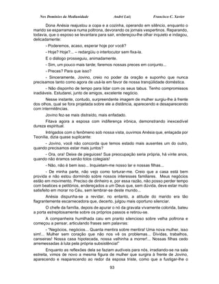 Nos Domínios da Mediunidade               André Luiz           Francisco C. Xavier

       Dona Anésia reajustou a copa e a cozinha, operando em silêncio, enquanto o
marido se esparramava numa poltrona, devorando os jornais vespertinos. Reparando,
todavia, que o esposo se levantara para sair, endereçou-lhe olhar inquieto e indagou,
delicadamente:
      - Poderemos, acaso, esperar hoje por você?
      - Hoje? Hoje?... – redargüiu o interlocutor sem fixa-la.
      E o diálogo prosseguiu, animadamente.
      - Sim, um pouco mais tarde; faremos nossas preces em conjunto...
      - Preces? Para que isso?
       - Sinceramente, Jovino, creio no poder da oração e suponho que nunca
precisamos tanto como agora de usá-la em favor de nossa tranqüilidade doméstica.
       - Não disponho de tempo para lidar com os seus tabus. Tenho compromissos
inadiáveis. Estudarei, junto de amigos, excelente negócio.
       Nesse instante, contudo, surpreendente imagem de mulher surgiu-lhe à frente
dos olhos, qual se fora projetada sobre ele a distância, aparecendo e desaparecendo
com intermitências.
      Jovino fez-se mais distraído, mais enfadado.
      Fitava agora a esposa com indiferença irônica, demonstrando inexcedível
dureza espiritual.
       Intrigados com o fenômeno sob nossa vista, ouvimos Anésia que, enlaçada por
Teonília, dizia quase suplicante:
     - Jovino, você não concorda que temos estado mais ausentes um do outro,
quando precisamos estar mais juntos?
     - Ora, ora! Deixe de pieguices! Sua preocupação seria própria, há vinte anos,
quando não éramos senão tolos colegiais!
      - Não, não é bem isso... Inquietam-me nosso lar e nossas filhas...
       - De minha parte, não vejo como torturar-me. Creio que a casa está bem
provida e não estou dormindo sobre nossos interesses familiares. Meus negócios
estão em movimento. Preciso de dinheiro e, por essa razão, não posso perder tempo
com beatices e petitórios, endereçados a um Deus que, sem dúvida, deve estar muito
satisfeito em morar no Céu, sem lembrar-se deste mundo...
       Anésia dispunha-se a revidar, no entanto, a atitude do marido era tão
flagrantemente escarnecedora que, decerto, julgou mais oportuno silenciar.
       O chefe da família, depois de apurar o nó da gravata vivamente colorida, bateu
a porta estrepitosamente sobre os próprios passos e retirou-se.
     A companheira humilhada caiu em pranto silencioso sobre velha poltrona e
começou a pensar, articulando frases sem palavras:
        - “Negócios, negócios... Quanta mentira sobre mentira! Uma nova mulher, isso
sim!... Mulher sem coração que não nos vê os problemas... Dívidas, trabalhos,
canseiras! Nossa casa hipotecada, nossa velhinha a morrer!... Nossas filhas cedo
arremessadas à luta pela própria subsistência!”
       Enquanto as reflexões dela se faziam audíveis para nós, irradiando-se na sala
estreita, vimos de novo a mesma figura de mulher que surgira à frente de Jovino,
aparecendo e reaparecendo ao redor da esposa triste, como que a fustigar-lhe o

                                           93
 