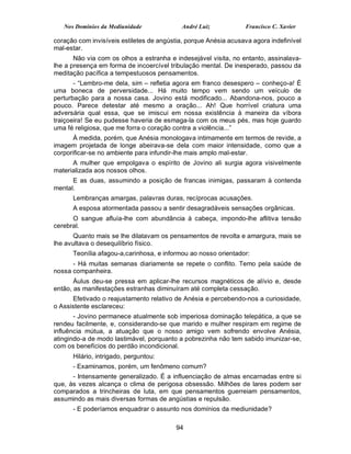 Nos Domínios da Mediunidade              André Luiz           Francisco C. Xavier

coração com invisíveis estiletes de angústia, porque Anésia acusava agora indefinível
mal-estar.
       Não via com os olhos a estranha e indesejável visita, no entanto, assinalava-
lhe a presença em forma de incoercível tribulação mental. De inesperado, passou da
meditação pacífica a tempestuosos pensamentos.
       - “Lembro-me dela, sim – refletia agora em franco desespero – conheço-a! É
uma boneca de perversidade... Há muito tempo vem sendo um veículo de
perturbação para a nossa casa. Jovino está modificado... Abandona-nos, pouco a
pouco. Parece detestar até mesmo a oração... Ah! Que horrível criatura uma
adversária qual essa, que se imiscui em nossa existência à maneira da víbora
traiçoeira! Se eu pudesse haveria de esmaga-la com os meus pés, mas hoje guardo
uma fé religiosa, que me forra o coração contra a violência...”
       À medida, porém, que Anésia monologava intimamente em termos de revide, a
imagem projetada de longe abeirava-se dela com maior intensidade, como que a
corporificar-se no ambiente para infundir-lhe mais amplo mal-estar.
      A mulher que empolgava o espírito de Jovino ali surgia agora visivelmente
materializada aos nossos olhos.
      E as duas, assumindo a posição de francas inimigas, passaram à contenda
mental.
      Lembranças amargas, palavras duras, recíprocas acusações.
      A esposa atormentada passou a sentir desagradáveis sensações orgânicas.
      O sangue afluía-lhe com abundância à cabeça, impondo-lhe aflitiva tensão
cerebral.
       Quanto mais se lhe dilatavam os pensamentos de revolta e amargura, mais se
lhe avultava o desequilíbrio físico.
      Teonília afagou-a,carinhosa, e informou ao nosso orientador:
      - Há muitas semanas diariamente se repete o conflito. Temo pela saúde de
nossa companheira.
       Áulus deu-se pressa em aplicar-lhe recursos magnéticos de alívio e, desde
então, as manifestações estranhas diminuíram até completa cessação.
      Efetivado o reajustamento relativo de Anésia e percebendo-nos a curiosidade,
o Assistente esclareceu:
       - Jovino permanece atualmente sob imperiosa dominação telepática, a que se
rendeu facilmente, e, considerando-se que marido e mulher respiram em regime de
influência mútua, a atuação que o nosso amigo vem sofrendo envolve Anésia,
atingindo-a de modo lastimável, porquanto a pobrezinha não tem sabido imunizar-se,
com os benefícios do perdão incondicional.
      Hilário, intrigado, perguntou:
      - Examinamos, porém, um fenômeno comum?
      - Intensamente generalizado. É a influenciação de almas encarnadas entre si
que, às vezes alcança o clima de perigosa obsessão. Milhões de lares podem ser
comparados a trincheiras de luta, em que pensamentos guerreiam pensamentos,
assumindo as mais diversas formas de angústias e repulsão.
      - E poderíamos enquadrar o assunto nos domínios da mediunidade?

                                          94
 