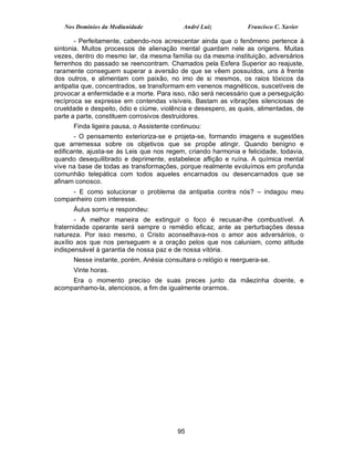 Nos Domínios da Mediunidade             André Luiz            Francisco C. Xavier

       - Perfeitamente, cabendo-nos acrescentar ainda que o fenômeno pertence à
sintonia. Muitos processos de alienação mental guardam nele as origens. Muitas
vezes, dentro do mesmo lar, da mesma família ou da mesma instituição, adversários
ferrenhos do passado se reencontram. Chamados pela Esfera Superior ao reajuste,
raramente conseguem superar a aversão de que se vêem possuídos, uns à frente
dos outros, e alimentam com paixão, no imo de si mesmos, os raios tóxicos da
antipatia que, concentrados, se transformam em venenos magnéticos, suscetíveis de
provocar a enfermidade e a morte. Para isso, não será necessário que a perseguição
recíproca se expresse em contendas visíveis. Bastam as vibrações silenciosas de
crueldade e despeito, ódio e ciúme, violência e desespero, as quais, alimentadas, de
parte a parte, constituem corrosivos destruidores.
      Finda ligeira pausa, o Assistente continuou:
       - O pensamento exterioriza-se e projeta-se, formando imagens e sugestões
que arremessa sobre os objetivos que se propõe atingir. Quando benigno e
edificante, ajusta-se às Leis que nos regem, criando harmonia e felicidade, todavia,
quando desequilibrado e deprimente, estabelece aflição e ruína. A química mental
vive na base de todas as transformações, porque realmente evoluímos em profunda
comunhão telepática com todos aqueles encarnados ou desencarnados que se
afinam conosco.
     - E como solucionar o problema da antipatia contra nós? – indagou meu
companheiro com interesse.
      Áulus sorriu e respondeu:
       - A melhor maneira de extinguir o foco é recusar-lhe combustível. A
fraternidade operante será sempre o remédio eficaz, ante as perturbações dessa
natureza. Por isso mesmo, o Cristo aconselhava-nos o amor aos adversários, o
auxílio aos que nos perseguem e a oração pelos que nos caluniam, como atitude
indispensável à garantia de nossa paz e de nossa vitória.
      Nesse instante, porém, Anésia consultara o relógio e reerguera-se.
      Vinte horas.
     Era o momento preciso de suas preces junto da mãezinha doente, e
acompanhamo-la, atenciosos, a fim de igualmente orarmos.




                                         95
 