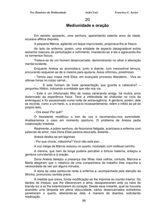 Nos Domínios da Mediunidade             André Luiz            Francisco C. Xavier

                                      20
                             Mediunidade e oração

      Em estreito aposento, uma senhora, aparentando setenta anos de idade,
acusava aflitiva dispnéia.
      A pequena Márcia, agitando um leque improvisado, propiciava-lhe ar fresco.
       Ao lado da enferma, porém, uma entidade de aspecto desagradável exibia
estranha mascara de perturbação e sofrimento, imantando-se a ela e agravando-lhe
os tormentos físicos.
      Tratava-se de um homem desencarnado, demonstrando no olhar a alienação
mental evidente.
      Enquanto Anésia se acomodava, junto à doente, com inexcedível ternura,
procurando esquecer-se de si mesma para ajuda-la, Áulus informou, prestimoso:
       - Temos aqui nossa irmã Elisa, em avançado processo liberatório... Vive as
ultimas horas no corpo carnal...
      -      E este homem de triste apresentação que guarda a cabeceira? –
perguntou Hilário, indicando a entidade que não nos via.
       - Este é um infortunado filho de nossa veneranda amiga, há muitos anos
distanciado da experiência física. Teve a infelicidade de chafurdar no vício da
embriaguez e foi assassinado numa noite de extravagância. A genitora, porém, dele
se recorda, como a um herói, e, a evoca-lo incessantemente, retém o infeliz ao pé do
próprio leito.
      - Ora essa! Por quê?
      O Assistente modificou o tom de voz e recomendou-nos serenidade.
Analisaríamos o caso em momento oportuno. O problema de Anésia pedia
colaboração imediata.
      Realmente, a pobre senhora, de fisionomia fatigada, acariciava a enferma com
palavras de amor, mas Dona Elisa parecia aloucada, distante...
      Anésia desfez-se em lágrimas.
      - Por que chorar, mãezinha? Vovó não está pior...
      A voz meiga de Márcia ressoou no quarto, modulado com inefável carinho.
       A menina, que nem de longe poderia perceber a tortura materna, enlaçou a
genitora convidando-a à oração.
      Dona Anésia desejou a presença das filhas mais velhas, contudo, Marcina e
Marta alegaram que o natalício de uma companheira de trabalho lhes impunha a
necessidade de sair por alguns minutos.
        A dona da casa sentou-se rente à enferma e, acompanhada pela atenção da
filhinha, pronunciou sentida prece.
      À medida que orava, funda modificação se lhe imprimia ao mundo interior. Os
dardos de tristeza, que lhe dilaceravam a alma, desapareceram ante os raios de
branda luz a se lhe exteriorizarem do coração. Desde esse instante, qual se houvera
acendido uma lâmpada em plena obscuridade, vários desencarnados sofredores
penetraram o quarto, abeirando-se dela, à maneira de doentes, solicitando
medicação.
                                          96
 