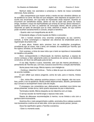 Nos Domínios da Mediunidade               André Luiz          Francisco C. Xavier

       Nenhum deles nos assinalava a presença e, diante da nossa curiosidade
silenciosa, Áulus aclarou:
       - São companheiros que trazem ainda a mente em teor vibratório idêntico ao
da existência na carne. Na fase em que estagiam, mais depressa se ajustam com o
auxílio dos encarnados, em cuja faixa de impressões ainda respiram. Quantos se
encontram em semelhante estado, dentro do raio de ação das preces de nossa
amiga, recebem o toque de espiritualidade que emana do serviço dessa natureza e,
quando sensíveis ao bem ou sedentos de renovação interior, dão-se pressa em
responder ao apelo de elevação que os visita, aderindo à oração, de cujo sublime
poder recolhem esclarecimento e consolo, amparo e benefício.
      - Quanto valor num insignificante ato de fé!...
      O Assistente afagou a fronte inquieta de Hilário e concordou:
      - Sim o homem terrestre criou enormes complicações ao seu caminho,
contudo, a morte constrange-o a regressar aos alicerces da simplicidade para a
regeneração da própria vida.
       A essa altura, Anésia abriu precioso livro de meditações evangélicas,
acreditando agir ao acaso, mas o tema, em verdade, foi escolhido por Teonília, que
lhe vigiava, bondosa, os movimentos.
       Com surpresa, a dona da casa notou que o texto se reportava à necessidade
do trabalho e do perdão.
      Dócil, correspondendo à influenciação da mentora espiritual, a esposa de
Jovino começou a falar sabiamente sobre os impositivos do serviço e da tolerância
construtiva, em favor da edificação justa do bem.
     A voz dela, fluente e suave, transmitia, sem que ela mesma percebesse, o
pensamento de Teonília que, com isso, buscava socorrer-lhe o coração atormentado.
      Numa pausa mais longa, Márcia reparou com inteligência:
      - Continue, mãezinha! Continue... Tenho a idéia de que nos achamos à frente
de enorme multidão...
      E sem refletir que estava pregando, acima de tudo, para si mesma, Anésia
adiantou:
       - Sim, minha filha, estamos sozinhos porque a vovó, fatigada, não nos ouve.
Isso, porém, é só na aparência. Muitos irmãos desencarnados, decerto, permanecem
aqui conosco e acompanham nosso culto de oração.
      E prosseguiu nos comentários que, efetivamente, acendiam novo ânimo nas
almas presentes, ávidas de luz, tanto quanto sequiosas de paz e refazimento.
      Terminada a tarefa, Márcia despediu-se da mãezinha com um beijo.
      O serviço escolar da manhã exigia o repouso mais cedo.
       Depois de afetuosas recomendações à menina, viu-se Anésia a sós com a
genitora semi-inconsciente.
       Acariciou-lhe o rosto pergaminhado e pálido, acomodou-lhe a cabeça suarenta
nos travesseiros e estirou-se ao lado dela, como que procurando pensar, pensar...
      Áulus fez significativo gesto a Teonília e exclamou:
      - Este é o momento exato.


                                           97
 