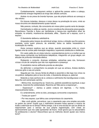 Nos Domínios da Mediunidade                André Luiz         Francisco C. Xavier

      Cuidadosamente, começaram ambos a aplicar-lhe passes sobre a cabeça,
concentrando energia magnética ao longo das células corticais.
       Anésia viu-se presa de branda hipnose, que ela própria atribuía ao cansaço e
não relutou.
      Em breves instantes, deixava o corpo denso na prostração do sono, vindo ao
nosso encontro em desdobramento quase natural.
      Não parecia, contudo, tão consciente em nosso plano quanto seria de desejar.
      Centralizada no afeto ao marido, Jovino constituía-lhe obcecante preocupação.
Reconheceu Teonília e Áulus por benfeitores e lançou-nos significativo olhar de
simpatia, no entanto, mostrava-se atordoada, aflita... Queria ver o esposo, ouvir o
esposo...
      O Assistente deliberou satisfazê-la.
       Amparada pelos braços da admirável amiga, tomou a direção que lhe pareceu
acertada, como quem possuía, de antemão, todos os dados necessários à
localização do marido.
       Áulus conosco explicou que as almas, quando associadas entre si, vivem
ligadas uma às outras pela imanação magnética, superando obstáculos e distâncias.
       Em vasto salão de um clube noturno, surpreendemos jovino e a mulher que se
fizera nossa conhecida nos fenômenos telepáticos, integrando um grupo alegre, em
atitudes de profunda intimidade afetiva.
       Rodeando o conjunto, diversas entidades, estranhas para nós, formavam
vicioso círculo de vampiros que não nos registraram a presença.
      O anedotário menos edificante prendia as atenções.
      Ao defrontar o companheiro na posição em que se achava, Anésia desferiu
doloroso grito e caiu em pranto.
       Seguida por nós, recuou ferida de aflição e assombro e tão logo nos vimos na
via pública, bafejados pelo ar leve da noite, o Assistente abraçou-a, paternal.
       Notando-a mais senhora de si, embora o sofrimento lhe transfigurasse o rosto,
falou-lhe com extremado carinho:
     - Minha irmã, recomponha-se. Você orou, pedindo assistência espiritual, e aqui
estamos, trazendo-lhe solidariedade. Reanime-se! Não perca a esperança!...
      - Esperança? – clamou a pobre criatura em lágrimas. – Fui traída,
miseravelmente traída...
      E o entendimento, entre os dois, prosseguiu comovente e expressivo.
      - Traída por quem?
      - Por meu esposo, que falhou aos compromissos do casamento.
       - Mas você admite, porventura, que o casamento seja uma simples excursão
no jardim da carne? Supôs que o matrimônio terrestre fosse apenas a música da
ilusão a eternizar-se no tempo? Minha amiga, o lar é uma escola em que as almas se
reaproximam para o serviço da sua própria regeneração, com vistas ao
aprimoramento que nos cabe apresentar de futuro. Você ignora que no educandário
há professores e alunos? Desconhece que os melhores devem ajudar aos menos
bons?


                                             98
 