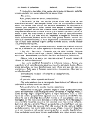 Nos Domínios da Mediunidade              André Luiz            Francisco C. Xavier

      A interlocutora, chamada a brios, sustou a lamentação. Ainda assim, após fitar
o nosso orientador com estranhada confiança, alegou, triste:
      - Mas jovino...
      Áulus, porém, cortou-lhe a frase, acrescentando:
        - Esquece-se de que seu esposo precisa muito mais agora de seu
entendimento e carinho? Nem sempre a mulher poderá ver no companheiro o homem
amado com ternura, mas sim um filho espiritual necessitado de compreensão e
sacrifício para soerguer-se, como também nem sempre o homem conseguirá
contemplar na esposa a flor de seus primeiros sonhos, mas sim uma filha do coração,
a requisitar-lhe tolerância e bondade, a fim de que se transfira da sombra para a luz.
Anésia, o amor não é tão-somente a ventura rósea e doce do sexo perfeitamente
atendido. É uma luz que brilha mais alto. Inspirando a coragem da renúncia e do
perdão incondicionais, em favor do ser e dos seres que nós amamos. Jovino é uma
planta que o Senhor lhe confiou às mãos de jardineira. É compreensível que a planta
seja assaltada pelos parasitas ou pelos vermes da morte, todavia, nada há a recear
se a jardineira esta vigilante...
       Nesse ponto das belas palavras do instrutor, a mãezinha da Márcia voltou-se
para ele, à maneira de uma doente agarrando-se ao médico, e rogou em voz súplice:
       - Sim, sim... Reconheço... Entretanto, não me deixe sozinha... Sinto-me
atribulada. Que fazer da mulher que o domina? Nela vejo a perturbação e o fel de
nossa casa... Assemelha-se a um Espírito diabólico, fascinando-o e destruindo-o...
       - Não se refira a ela assim, com palavras amargas! É também nossa irmã,
vitimada por lastimáveis enganos!
      - Mas como aceitá-la? Percebo-lhe a influência maligna... Parece uma
serpente invisível, trazendo consigo pavorosos monstros para junto de nós... Nosso
templo doméstico, por isso, transformou-se num inferno em que não mais nos
entendemos... Tudo agora é fracasso, desarmonia e insegurança... Que fazer de
semelhante criatura?
      - Compadeçamo-nos dela! Terrível ser-lhe-á o despertamento.
      - Compaixão?
      - E que outra melhor represália senão essa?
       - Não seria mais justo situa-la na reparação dos próprios erros? Não seria mais
certo relegá-la ao lugar escuro que merece?
      Áulus, porém, tomou-lhe a destra inquieta e esclareceu:
        - Abstenhamo-nos de julgar. Consoante a lição do Mestre que hoje abraçamos,
o amor deve ser nossa única atitude para com os adversários. A vingança, Anésia, é
a alma da magia negra. Mal por mal significa o eclipse absoluto da razão. E, sob o
império da sombra, que poderemos aguardar senão a cegueira e a morte? Por mais
aflitiva lhe seja a lembrança dessa mulher, recorde-a em suas preces e em suas
meditações, por irmã necessitada de nossa assistência fraterna. Ainda não readquiriu
nossa memória integral do passado e nem sabemos o que nos ocorrerá no futuro...
Quem terá sido ela no pretérito? Alguém que ajudamos ou ferimos? Quem será para
nós no porvir? Nossa mãe ou nossa filha? Não condene! O ódio é como o incêndio
que tudo consome, mas o amor sabe como apagar o fogo e reconstruir. Segundo a
Lei, o bem neutraliza o mal, que se transforma, por fim, em servidor do próprio bem.
Ainda que tudo pareça conspirar contra a sua felicidade, ame e ajude sempre, porque

                                          99
 