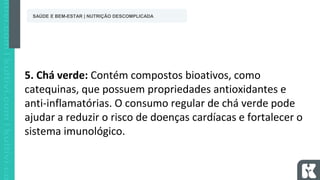 5. Chá verde: Contém compostos bioativos, como
catequinas, que possuem propriedades antioxidantes e
anti-inflamatórias. O consumo regular de chá verde pode
ajudar a reduzir o risco de doenças cardíacas e fortalecer o
sistema imunológico.
SAÚDE E BEM-ESTAR | NUTRIÇÃO DESCOMPLICADA
 