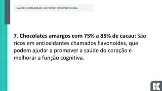 7. Chocolates amargos com 75% a 85% de cacau: São
ricos em antioxidantes chamados flavonoides, que
podem ajudar a promover a saúde do coração e
melhorar a função cognitiva.
SAÚDE E BEM-ESTAR | NUTRIÇÃO DESCOMPLICADA
 