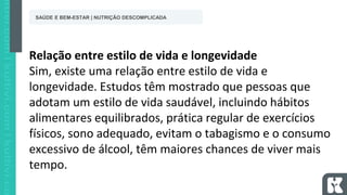 Relação entre estilo de vida e longevidade
Sim, existe uma relação entre estilo de vida e
longevidade. Estudos têm mostrado que pessoas que
adotam um estilo de vida saudável, incluindo hábitos
alimentares equilibrados, prática regular de exercícios
físicos, sono adequado, evitam o tabagismo e o consumo
excessivo de álcool, têm maiores chances de viver mais
tempo.
SAÚDE E BEM-ESTAR | NUTRIÇÃO DESCOMPLICADA
 