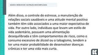 Além disso, o controle do estresse, a manutenção de
relações sociais saudáveis e uma atitude mental positiva
também têm sido associados a uma maior expectativa de
vida. Por outro lado, indivíduos que levam um estilo de
vida sedentário, possuem uma alimentação
desequilibrada e têm comportamentos de risco, como o
consumo excessivo de álcool ou o tabagismo, tendem a
ter uma maior probabilidade de desenvolver doenças
crônicas e ter uma vida mais curta.
SAÚDE E BEM-ESTAR | NUTRIÇÃO DESCOMPLICADA
 