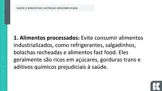 1. Alimentos processados: Evite consumir alimentos
industrializados, como refrigerantes, salgadinhos,
bolachas recheadas e alimentos fast food. Eles
geralmente são ricos em açúcares, gorduras trans e
aditivos químicos prejudiciais à saúde.
SAÚDE E BEM-ESTAR | NUTRIÇÃO DESCOMPLICADA
 