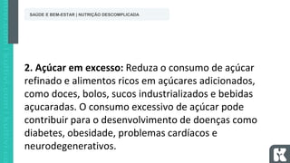 2. Açúcar em excesso: Reduza o consumo de açúcar
refinado e alimentos ricos em açúcares adicionados,
como doces, bolos, sucos industrializados e bebidas
açucaradas. O consumo excessivo de açúcar pode
contribuir para o desenvolvimento de doenças como
diabetes, obesidade, problemas cardíacos e
neurodegenerativos.
SAÚDE E BEM-ESTAR | NUTRIÇÃO DESCOMPLICADA
 