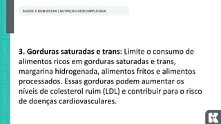 3. Gorduras saturadas e trans: Limite o consumo de
alimentos ricos em gorduras saturadas e trans,
margarina hidrogenada, alimentos fritos e alimentos
processados. Essas gorduras podem aumentar os
níveis de colesterol ruim (LDL) e contribuir para o risco
de doenças cardiovasculares.
SAÚDE E BEM-ESTAR | NUTRIÇÃO DESCOMPLICADA
 