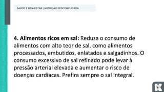 4. Alimentos ricos em sal: Reduza o consumo de
alimentos com alto teor de sal, como alimentos
processados, embutidos, enlatados e salgadinhos. O
consumo excessivo de sal refinado pode levar à
pressão arterial elevada e aumentar o risco de
doenças cardíacas. Prefira sempre o sal integral.
SAÚDE E BEM-ESTAR | NUTRIÇÃO DESCOMPLICADA
 