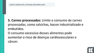 5. Carnes processadas: Limite o consumo de carnes
processadas, como salsichas, bacon industrializado e
embutidos.
O consumo excessivo desses alimentos pode
aumentar o risco de doenças cardiovasculares e
câncer.
SAÚDE E BEM-ESTAR | NUTRIÇÃO DESCOMPLICADA
 