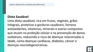 Dieta Saudável
Uma dieta saudável, rica em frutas, vegetais, grãos
integrais, proteínas e gorduras saudáveis, fornece
antioxidantes, vitaminas, minerais e outros compostos
que atuam na proteção celular e na prevenção de danos
oxidativos, reduzindo o risco de doenças relacionadas à
idade, como doenças cardíacas, diabetes, câncer e
doenças neurodegenerativas.
SAÚDE E BEM-ESTAR | NUTRIÇÃO DESCOMPLICADA
 