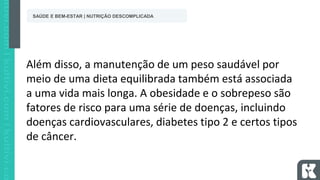 Além disso, a manutenção de um peso saudável por
meio de uma dieta equilibrada também está associada
a uma vida mais longa. A obesidade e o sobrepeso são
fatores de risco para uma série de doenças, incluindo
doenças cardiovasculares, diabetes tipo 2 e certos tipos
de câncer.
SAÚDE E BEM-ESTAR | NUTRIÇÃO DESCOMPLICADA
 