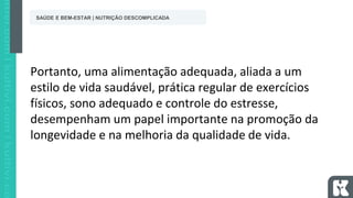 Portanto, uma alimentação adequada, aliada a um
estilo de vida saudável, prática regular de exercícios
físicos, sono adequado e controle do estresse,
desempenham um papel importante na promoção da
longevidade e na melhoria da qualidade de vida.
SAÚDE E BEM-ESTAR | NUTRIÇÃO DESCOMPLICADA
 